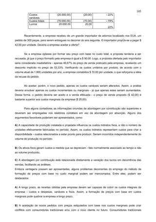 105
              Custos               (20.000,00)            (20,00)            - 22%
              variáveis
              Custos totais        (70.000,00)            (70,00)            - 78%
              Lucros                 20.000,00              20,00
                                                                              22%


        Recentemente, a empresa recebeu de um grande importador de adornos localizado nos EUA, um
pedido de 300 peças, para serem entregues no decorrer do ano seguinte. O importador propôs-se a pagar $
42,00 por unidade. Deveria a empresa aceitar a oferta?


        Se a empresa optasse por formar seu preço com base no custo total, a proposta tenderia a ser
recusada, já que o preço formado pela empresa é igual a $ 90,00. Logo, a proposta ofertada pelo importador
seria considerada insatisfatória - apenas 46,67% do preço de venda praticado pela empresa, revelando um
desconto implícito no preço de 53,33%. Verificando os custos unitários por produto, de acordo com o
volume atual de 1.800 unidades por ano, a empresa contabiliza $ 70,00 por unidade, o que reforçaria a idéia
da recusa do pedido.


        Ao aceitar; porém, o novo pedido, apenas os custos variáveis seriam alterados. Assim, a análise
deveria envolver apenas os custos incrementais ou marginais - já que apenas estes seriam aumentados.
Dessa forma, o pedido deveria ser aceito e a venda efetuada - o preço de venda proposto ($ 42,00) é
bastante superior aos custos marginais da empresa ($ 20,00).


        Para alguns contadores, as informações oriundas da abordagem por contribuição são superiores e
deveriam ser empregadas nos relatórios contábeis em vez da abordagem por absorção. Alguns dos
argumentos favoráveis poderiarn ser apresentados, como:

A) A capacidade de produção instalada e projetada influencia os custos indiretos fixos, e não o número de
unidades efetivamente fabricadas no período. Assim, os custos indiretos representam custos para criar a
disponibilidade - custos relacionados a estar pronto para produzir. Seriam incorridos independentemente do
volume de produção no período;


B) Os ativos fixos geram custos a medida que se depreciam - fato normalmente associado ao tempo e não
ao volume produzido;

C) A abordagem por contribuição está relacionada diretamente a variação dos lucros em decorrência das
vendas, facilitando as análises.
Embora vantagens possam ser apresentadas, alguns problemas decorrentes do emprego do método de
formação de preços com base no custo marginal podem ser mencionados. Entre eles, podem ser
destacados:


A) A longo prazo, as receitas obtidas pela empresa devem ser capazes de cobrir os custos integrais da
empresa - custos e despesas, variáveis e fixos. Assim, a formação de preços com base em custos
marginais pode quebrar a empresa a longo prazo;


B) A aceitação de novos pedidos com preços estipulados com base nos custos marginais pode criar
conflitos com consumidores tradicionais e/ou com o novo cliente no futuro. Consumidores tradicionais
 