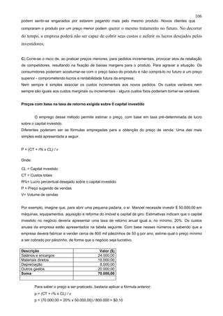 106
podem sentir-se enganados por estarem pagando mais pelo mesmo produto. Novos clientes que

compraram o produto por um preço menor podem         querer o mesmo tratamento no futuro. No decorrer
do tempo, a empresa poderá não ser capaz de cobrir seus custos e auferir os lucros desejados pelos
investidores;


C) Corre-se o risco de, ao praticar preços menores; para pedidos incrementais, provocar atos de retaliação
de competidores, resultando na fixação de baixas margens para o produto. Para agravar a situação. Os
consumidores poderiam acostumar-se com o preço baixo do produto e não comprá-lo no futuro a um preço
superior - comprometendo lucros e rentabilidade futura da empresa;
Nem sempre é simples associar os custos incrementais aos novos pedidos. Os custos variáveis nem
sempre são iguais aos custos marginais ou incrementais - alguns custos fixos poderiam tornar-se variáveis.


Preços com base na taxa de retorno exigida sobre 0 capital investido


        O emprego desse método permite estimar o preço, com base em taxa pré-determinada de lucro
sobre o capital investido.
Diferentes poderiam ser as fórmulas empregadas para a obtenção do preço de venda. Urna das mais
simples está apresentada a seguir.


P = (CT + r% x CL) / v

Onde:

CL = Capital investido
CT = Custos totais
R%= Lucro percentual desejado sobre o capital investido
P = Preço sugerido de vendas
V= Volume de vendas


Por exemplo, imagine que, para abrir uma pequena padaria, o sr. Manoel necessite investir $ 50.000,00 em
máquinas, equipamentos, aquisição e reforma do imóvel e capital de giro. Estimativas indicam que o capital
investido no negócio deveria apresentar uma taxa de retorno anual igual a, no mínimo, 20%. Os custos
anuais da empresa estão apresentados na tabela seguinte. Com base nesses números e sabendo que a
empresa deverá fabricar e vender cerca de 800 mil pãezinhos de 50 g por ano, estime qual o preço mínimo
a ser cobrado por pãozinho, de forma que o negócio seja lucrativo.

Descrição                                       Valor ($)
Salários e encargos                            24.000,00
Materiais diretos                              18.000,00
Depreciação                                     8.000,00
Outros gastos                                  20.000,00
Soma                                           70.000,00


        Para saber o preço a ser praticado, bastaria aplicar a fórmula anterior:
        p = (CT + r% x CL) / v
        p = (70.000,00 + 20% x 50.000,00) / 800.000 = $0,10
 