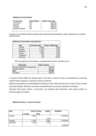108




       Relação de funcionários:

       Funcionário             Quantidade      Salário-base mês
       Cozinheiro              02                         $400.00
       Copeiro                 01                         $300.00
       Garçons                 04                         $280.00
       Ajudantes gerais        02                         $250.00


O consumo de materiais diretos previstos pela empresa está apresentado a seguir. Despreze os eventuais
créditos fiscais.


       Materiais consumidos mensalmente:

              Item             Consumo (kg)    Preço médio (kg)
              Carnes                     1.800               8,00
              Cereais                    2.100               6,00
              Verduras                   1.300               5,00
              Frutas                       800               4,50
              Temperos                      90               3,00
              Diversos                      20              18,00

         Além dos gastos já mencionados, a empresa estima outros, descritos como:

              Descrição                   Valor mensal
       Serviços externos de segurança                 800,00
       Energia elétrica                               260,00
       Iptu                                           180,00
       Contador                                       300,00


A empresa recolhe ICMS com alíquota igual a 12% sobre o preço de venda, já considerados os eventuais
créditos fiscais. Despreze o imposto de renda nos cálculos.
Sabendo que deverão ser comercializados 6.000 kg por mês, estime qual deve ser o preço mínimo cobrado
pelo kg da refeição, de forma a remunerar competitivamente os recursos colocados na empresa.
Resposta: Para poder calcular o custo-meta a ser praticado pelo restaurante, seria preciso estimar os
principais gastos do negócio




       Materiais diretos - consumo mensal:




Item                           Consu Preço        médio        Subtotal
                    mo (kg)             (kg)
Carnes                          1.800                                 14.400,00
                                                    8,00
Cereais                         2.100               6.00              12.600,00
Verduras                        1.300               5.00
                                                                          6.500,00
 