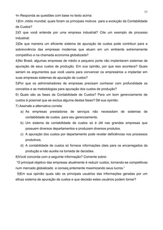 11
11- Responda   as questões com base no texto acima:
1)Em âmbito mundial, quais foram os principais motivos para a evolução da Contabilidade
de Custos?
2)O que você entende por uma empresa industrial? Cite um exemplo de processo
industrial:
3)De que maneira um eficiente sistema de apuração de custos pode contribuir para a
sobrevivência das empresas modernas que atuam em um ambiente extremamente
competitivo e na chamada economia globalizada?
4)No Brasil, algumas empresas de médio e pequeno porte não implantaram sistemas de
apuração de seus custos de produção. Em sua opinião, por que isso acontece? Quais
seriam os argumentos que você usaria para convencer os empresários a implantar em
suas empresas sistemas de apuração de custos?
5)Por que os administradores de empresas precisam conhecer com profundidade os
conceitos e as metodologias para apuração dos custos de produção?
6) Quais são as fases da Contabilidade de Custos? Para um bom gerenciamento de
custos é possível que se exclua alguma destas fases? Dê sua opinião:
7) Assinale a alternativa correta:
   a) As empresas prestadoras de serviços não necessitam de sistemas de
       contabilidade de custos para seu gerenciamento.
   b) Um sistema de contabilidade de custos só é útil nas grandes empresas que
       possuem diversos departamentos e produzem diversos produtos.
   c) A apuração dos custos por departamento pode revelar deficiências nos processos
       produtivos.
   d) A contabilidade de custos só fornece informações úteis para os encarregados da
       produção e não auxilia na tomada de decisões.
8)Você concorda com a seguinte informação? Comente sobre:
“O principal objetivo das empresas atualmente é reduzir custos, tornando-se competitivas
num mercado globalizado e conseqüentemente maximizando seus lucros.”
 9)Em sua opinião quais são os principais usuários das informações geradas por um
eficaz sistema de apuração de custos e que decisão estes usuários podem tomar?
 
