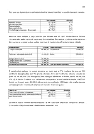 110

Com base nos dados anteriores, seria possível estimar o custo integral por kg vendido, ignorando impostos.




                                                    Total mensal                Unitário
Materiais diretos                                      37.730,00                    6,29
Mão-de-obra direta                                      6.147,20                    1,02
Custos indiretos                                        1.000,00                    0,17
Despesas indiretas                                      1.540,00                    0,25
Custo integral (custos e despesas)                     46.417,20                    7,74



Além dos custos integrais, o preço praticado pela empresa deve ser capaz de remunerar os recursos
colocados pelos sócios, de acordo com o custo de oportunidade. Para estimar o custo de capital ponderado
dos recursos da empresa, bastaria analisar a estrutura de investimentos e financiamentos da entidade.


Investimentos                                  Valor(s) Financiamentos                         Valor ($)
Compra do imóvel                             100.000,00 Empréstimos                           50.000,00

Reforma e adequação do imóvel                 40.000,00 Sócios                               150.000,00

Compra de máquinas                            28.000,00
Compra de móveis e utensílios                 22.000,00
Capital de giro                               10.000,00
Total dos investimentos                      200.000,00 Total dos financiamentos             200.000,00



O capital próprio aplicado no negócio apresenta um custo igual a 27%, resultante da soma de 18%
(rendimento das aplicações) com 9% (premio pelo risco). Como os investimentos totais na entidade são
iguais a $ 200.000,00 o lucro anual gerado pelas operações deverá ser; no mínimo, igual a 200.000,00 x
27% = $ 54.000,00. O valor do lucro mensal antes do pagamento de juros deverá ser igual a $ 54.000,00
dividido por 12, que é igual a $ 4.500,00. Já que serão comercializados 6.000 kg por mês, o valor (gastos e
lucros) dos produtos vendidos pela empresa sem impostos deverá ser igual a:


Descrição                                           Total mensal            Unitário
Custo integral (custos e despesas)                     46.417,20                7,74
Lucro desejado antes do pagamento de juros              4.500,00                0,75
Valor dos produtos                                     50.917,20                8,49



Se valor do produto sem icms deverá ser igual a $ 8, 49, o valor com icms deverá ser igual a $ 8,49/(1 -
0,12). Assim, o preço mínimo a ser cobrado deveria ser igual a $ 9,65.
 