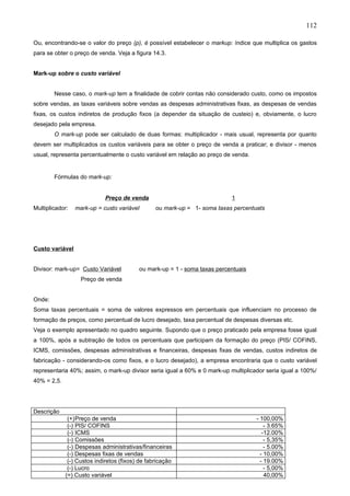 112

Ou, encontrando-se o valor do preço (p), é possível estabelecer o markup: índice que multiplica os gastos
para se obter o preço de venda. Veja a figura 14.3.


Mark-up sobre o custo variável


        Nesse caso, o mark-up tem a finalidade de cobrir contas não considerado custo, como os impostos
sobre vendas, as taxas variáveis sobre vendas as despesas administrativas fixas, as despesas de vendas
fixas, os custos indiretos de produção fixos (a depender da situação de custeio) e, obviamente, o lucro
desejado pela empresa.
        O mark-up pode ser calculado de duas formas: multiplicador - mais usual, representa por quanto
devem ser multiplicados os custos variáveis para se obter o preço de venda a praticar; e divisor - menos
usual, representa percentualmente o custo variável em relação ao preço de venda.


        Fórmulas do mark-up:


                             Preço de venda                                1
Multiplicador:   mark-up = custo variável        ou mark-up = 1- soma taxas percentuats




Custo variável


Divisor: mark-up= Custo Variável          ou mark-up = 1 - soma taxas percentuais
                   Preço de venda


Onde:
Soma taxas percentuais = soma de valores expressos em percentuais que influenciam no processo de
formação de preços, como percentual de lucro desejado, taxa percentual de despesas diversas etc.
Veja o exemplo apresentado no quadro seguinte. Supondo que o preço praticado pela empresa fosse igual
a 100%, após a subtração de todos os percentuais que participam da formação do preço (PIS/ COFINS,
ICMS, comissões, despesas administrativas e financeiras, despesas fixas de vendas, custos indiretos de
fabricação - considerando-os como fixos, e o lucro desejado), a empresa encontraria que o custo variável
representaria 40%; assim, o mark-up divisor seria igual a 60% e 0 mark-up multiplicador seria igual a 100%/
40% = 2,5.




Descrição
              (+)Preço de venda                                                     - 100,00%
              (-) PIS/ COFINS                                                           - 3.65%
              (-) ICMS                                                                 -12.00%
              (-) Comissões                                                             - 5,35%
              (-) Despesas administrativas/financeiras                                  - 5.00%
              (-) Despesas fixas de vendas                                            - 10,00%
              (-) Custos indiretos (fixos) de fabricação                              - 19.00%
              (-) Lucro                                                                 - 5,00%
             (=) Custo variável                                                         40,00%
 