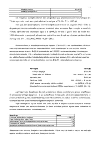 113
                Mark-up divisor                                                           60,00%
                Mark-up multipilcador                                                        2,50


        Em relação ao exemplo anterior; para um produto que apresentasse custo variável igual à $
78, 00, o preço de venda a ser praticado deveria ser igual a $78,00 x 2,5 = $ 195,00.
        Note que, para poder aplicar o conceito simplificador do mark-up, os gastos fixos e todas as
despesas precisam ser estimados como um percentual sobre as vendas. Por exemplo, se uma loja
costuma apresentar um faturamento igual a $ 12.000,00 por mês e gastos fixos da ordem de $
3.000,00 mensais, o percentual referente aos gastos fixos que deverá ser calculado na obtenção do
mark-up será 25% (3.000,00/12.000,00 = 0,25 = 25%).


        Da mesma forma, a alíquota percentual dos impostos (ICMS ou IPI) a ser considerada no cálculo do
mark-up já deve estar deduzida dos eventuais créditos fiscais. Por exemplo, se uma empresa costuma
comprar peças mecânicas por $ 400,00 e revende-las por $ 800,00 - ambas as operações tributadas com
alíquota de icms igual a 18% - a alíquota considerada no cálculo do mark-up deve ser igual a 9%, em função
dos créditos fiscais recebidos (veja tabela de cálculos apresentada a seguir). Outra alternativa envolveria a
consideração do crédito em forma absoluta (por exemplo, $ 72,00) e obter algebricamente preço.




                            Operação                                                                 Valor ($)
                               Compra da peça                                                        $ 400,00
                              Crédito de ICMS recebido                                18% x 400,00 = $ 72,00
                           Venda da peça                                                             $ 800,00
                            Débito de ICMS                                         18% x 800,00 = $ 144,00
                            ICMS a pagar na operação (débito - crédito)                   144,00-72.00 = 72,00
                           Alíquota efetivamente desembolsada ICMS a pagar / preço = 72,00/800, 00 = 9%.


        A principal razão da aplicação do mark-up decorre do fato de possibilitar uma grande simplificação
do processo de formação dos preços - já que custos fixos e demais gastos são incorporados diretamente no
percentual do mark-up, não precisando ser apurados individualmente por produto ou serviço comercializado.
O conceito de mark-up é bastante empregado em empresas comerciais.
        Veja o exemplo da loja de móveis forte como aço ltda. A empresa costuma comprar e revender
conjuntos de móveis para escritórios formados por mesa e cadeira giratória. Alguns dados financeiros da
empresa estão apresentados na tabela seguinte.


Descrição                                                       Valor
Custo de aquisição do conjunto                                                 $ 340.00
Frete do fornecedor para a loja                                                    12%
Alíquota de ICMS (já considerando créditos fiscais)                                 9%
Comissão de vendas                                                                  7%
Despesas fixas estimadas em função do volume de vendas                             22%

Sabendo-se que a empresa desejaria obter um lucro igual a 20% do preço de venda; o preço a ser praticado
poderia ser obtido mediante a aplicação da seguinte fórmula:
 