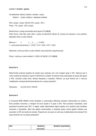 114
Lucros = receitas - gastos


Considerando valores unitários: receitas = preço
       Gastos = custos unitários + despesas unitárias


20% x preço = preço -340,00-12% x preço - 9% x
Preço - 7% x preço - 22% x preço


Dessa forma, o preço encontrado seria igual a $ 1.133,33.
Outra forma, mais fácil, para obter o preço envolveria?0 cálculo do markup da empresa e sua posterior
aplicação sobre o custo variável.


Mark-up =        1          =    1           = 3,3333
1 - soma taxas percentuais 1 - (0,20 + 0,12 + 0,09 + 0,07 + 0,22)


Aplicando o mark-up sobre o custo variável, seria possível o seguinte preço:


Preço = mark-up x custo variável = 3,3333 x $ 340,00 = $ 1.133,33.




Exercício 5


Determinada empresa gostaria de vender seus produtos com uma margem igual a 10%. Sabe-se que 0
custo variável da empresa e' igual a $ 540,00 por unidade. As demais taxas associadas ao preço são iguais
a 40%, incluindo custos fixos, demais despesas e impostos. Pede-se: (a) qual deveria ser o mark-up
multiplicador correspondente?qual deveria ser o preço praticado?


Respostas:       (a) 2,00; (b) $ 1.040,00.




Exercício 6


A Comercial BIKE MANIA monta bicicletas e comercializa diferentes produtos relacionados ao ciclismo.
Para produtos nacionais, a margem de lucro liquida é 6 igual a 25%. Para produtos importados, esse
percentual aumenta para 40%. A seguir; estão relacionados alguns gastos com quadros para bicicletas
nacionais e importados. Além dos gastos mencionados, a empresa possui outros gastos indiretos que
equivalem a 30% da receita de vendas. Pergunta-se: (a) quais os mark-ups multiplicadores da empresa? (b)
quais deveriam ser os preços praticados?




Item                                     Quadros              Quadros importados
                                        nacionais
 