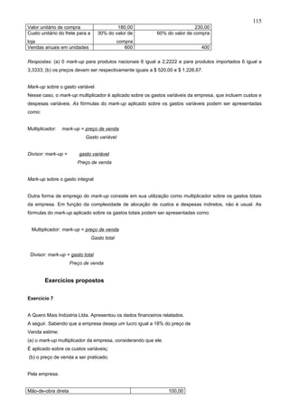 115
Valor unitário de compra                    180,00                         230,00
Custo unitário do frete para a      30% do valor de       60% do valor de compra
loja                                           compra
Vendas anuais em unidades                         600                         400

Respostas: (a) 0 mark-up para produtos nacionais 6 igual a 2,2222 e para produtos importados 6 igual a
3,3333; (b) os preços devem ser respectivamente iguais a $ 520,00 e $ 1.226,67.


Mark-up sobre o gasto variável
Nesse caso, o mark-up multiplicador é aplicado sobre os gastos variáveis da empresa, que incluem custos e
despesas variáveis. As fórmulas do mark-up aplicado sobre os gastos variáveis podem ser apresentadas
como:


Multiplicador:   mark-up = preço de venda
                           Gasto variável


Divisor: mark-up =       gasto variável
                        Preço de venda


Mark-up sobre o gasto integral


Outra forma de emprego do mark-up consiste em sua utilização como multiplicador sobre os gastos totais
da empresa. Em função da complexidade de alocação de custos e despesas indiretos, não é usual. As
fórmulas do mark-up aplicado sobre os gastos totais podem ser apresentadas como:


 Multiplicador: mark-up = preço de venda
                                 Gasto total


 Divisor: mark-up = gasto total
                     Preço de venda


        Exercícios propostos


Exercício 7


A Quero Mais Indústria Ltda. Apresentou os dados financeiros relatados.
A seguir. Sabendo que a empresa deseja um lucro igual a 18% do preço de
Venda estime:
(a) o mark-up multiplicador da empresa, considerando que ele.
É aplicado sobre os custos variáveis;
(b) o preço de venda a ser praticado.


Pela empresa.


Mão-de-obra direta                                              100,00
 