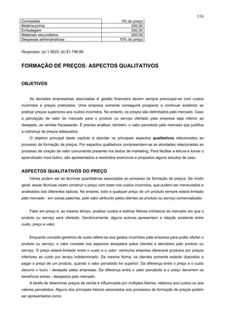 116
Comissões                                                  3% do preço
Matéria-prima                                                   300,00
Embalagem                                                       550,00
Materiais secundários                                           200,00
Despesas administrativas                                  15% do preço


Respostas: (a) 1,5625; (b) $1.796,88.


FORMAÇÃO DE PREÇOS: ASPECTOS QUALITATIVOS


OBJETIVOS


     As decisões empresariais associadas à' gestão financeira devem sempre preocupar-se com custos
incorridos e preços praticados. Uma empresa somente conseguirá prosperar e continuar existindo se
praticar preços superiores aos custos incorridos. No entanto, os preços são delimitados pelo mercado. Caso
a percepção de valor do mercado para o produto ou serviço ofertado pela empresa seja inferior ao
desejado, as vendas fracassarão. É preciso analisar; também, o valor percebido pelo mercado que justifica
a cobrança de preços adequados.
     O objetivo principal deste capitulo é abordar os principais aspectos qualitativos relacionados ao
processo de formação de preços. Por aspectos qualitativos compreendem-se as atividades relacionadas ao
processo de criação de valor comumente presente nos textos de marketing. Para facilitar a leitura e tornar o
aprendizado mais lúdico, são apresentados e resolvidos exercícios e propostos alguns estudos de caso.


ASPECTOS QUALITATIVOS DO PREÇO
    Várias podem ser as técnicas quantitativas associadas ao processo de formação de preços. De modo
geral, essas técnicas visam construir o preço com base nos custos incorridos, que podem ser mensurados e
analisados sob diferentes ópticas. No entanto, todo e qualquer preço de um produto sempre estará limitado
pelo mercado - em outras palavras, pelo valor atribuído pelos clientes ao produto ou serviço comercializado.


     Falar em preço é, ao mesmo tempo, analisar custos e estimar fatores intrísecos do mercado em que o
produto ou serviço será ofertado. Genéricamente, alguns autores apresentam a relação existente entre
custo, preço e valor.


    Enquanto conceito genérico de custo refere-se aos gastos incorridos pela empresa para poder ofertar o
produto ou serviço, o valor consiste nos aspectos desejados pelos clientes e atendidos pelo produto ou
serviço. O preço estará limitado entre o custo e o valor: nenhuma empresa oferecerá produtos por preços
inferiores ao custo por tempo indeterminado. Da mesma forma, os clientes somente estarão dispostos a
pagar o preço de um produto, quando o valor percebido for superior. Da diferença entre o preço e o custo
decorre o lucro - desejado pelas empresas. Da diferença entre o valor percebido e o preço decorrem os
benefícios extras - desejados pelo mercado.
    A tarefa de determinar preços de venda é influenciada por múltiplos fatores, relativos aos custos ou aos
valores percebidos. Alguns dos principais fatores associados aos processos de formação de preços podem
ser apresentados como:
 