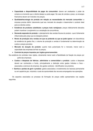 117

    • Capacidade e disponibilidade de pagar do consumidor: devem ser analisados o poder de
       compra e o momento que o cliente deseja ou pode pagar. No caso de vendas a prazo, os encargos
       financeiros devem ser incluídos nos preços;
    • Qualidade/tecnologia do produto em relação as necessidades do mercado consumidor: a
       empresa precisa definir claramente qual seu mercado de atuação e desenvolver o produto ideal
       para os clientes certos;
    • Existência de produtos substitutos a preços mais vantajosos: preços relativamente elevados
       podem incentivar o surgimento ou a ampliação da concorrência;
    • Demanda esperada do produto: o planejamento das vendas futuras do produto - que é fortemente
       influenciada pelo preço que se desejará praticar;
    • Níveis de produção e/ou vendas em que se pretende ou que se pode operar: em decorrência
       da existência de gastos fixo, o volume de produção e vendas é fundamental na determinação de
       custos e preços previstos;
    • Mercado de atuação do produto: quanto mais pulverizado for o mercado, menor será a
       capacidade das empresas de fixar os preços;
    • Controle de preços impostos por órgãos governamentais:
Na existência de controles mais rígidos, obviamente menor será a flexibilidade de fixação de preços por
             parte das empresas;
    • Custos e despesas de fabricar, administrar e comercializar o produto: custos e despesas
       deverá ser conhecidos a fundo, principalmente a distinção entre gastos indiretos e fixos -
       associados a estrutura da empresa; dos gastos variáveis - identificados nos produtos;
    • Ganhos e perdas de gerir o produto: gastos associados a investimentos de natureza permanente
       ou em capital de giro, incluindo o custo de oportunidade dos recursos empregados nas operações.


    Os aspectos associados ao processo de formação de preços estão apresentados nas seções
seguintes.
 
