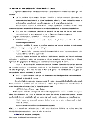 12
12- ALGUMAS DAS TERMINOLOGIAS MAIS USUAIS:
       O objetivo das terminologias contábeis é uniformizar o entendimento de determinados termos que serão
utilizados:

       •      GASTO – sacrifício que a entidade arca para a obtenção de um bem ou serviço, representado por
              entrega ou promessa de entrega de ativos (normalmente dinheiro). O gasto se concretiza quando os
              serviços ou bens adquiridos são prestados ou passam a ser de propriedade da empresa.
              Exemplos: gastos com mão-de-obra (salários e encargos); gasto com aquisição de matérias-primas
para industrialização; gasto com setores administrativos; gasto com aquisição de máquinas e equipamentos.

       •      DESEMBOLSO – pagamento resultante da aquisição de um bem ou serviço. Pode ocorrer
              concomitantemente ao gasto (pagamento à vista) ou depois deste (pagamento a prazo).
       Os gastos podem ser: INVESTIMENTOS, CUSTOS ou DESPESAS.

       •      INVESTIMENTO – gasto com bem ou serviço ativado em função de sua vida útil ou de benefícios
              atribuíveis a períodos futuros.
              Exemplos: aquisição de móveis e utensílios; aquisição de imóveis; despesas pré-operacionais;
aquisição de marcas e patentes e aquisição de matéria-prima.
       •      CUSTO – gasto relativo a bem ou serviço utilizado na produção de outros bens ou serviços; são todos
              os gastos relativos à atividade de produção.
              Exemplos: salários do pessoal da produção; matéria-prima utilizada no processo produtivo;
combustíveis e lubrificantes usados nas máquinas da fábrica; aluguéis e seguros do prédio da fábrica;
depreciação dos equipamentos da fábrica; gastos com manutenção das máquinas da fábrica.
              ATENÇÃO: A matéria-prima adquirida pela indústria enquanto não utilizada no processo produtivo,
representa um investimento e estará ativada numa conta do Ativo Circulante; no momento em que é requisitada
pelo setor de produção, é dada baixa na conta do Ativo e ela passa a ser considerada um custo, pois será
consumida para produzir outros bens ou serviços.

       •      DESPESA – gasto com bens e serviços não utilizados nas atividades produtivas e consumidos com a
              finalidade de obtenção de receitas.
            Exemplos: Salários e encargos sociais do pessoal de vendas e do escritório de administração; energia
elétrica consumida no escritório; gasto com combustíveis e refeições do pessoal de vendas; contas telefônicas do
escritório de vendas; aluguéis e seguros do prédio da administração.
              ATENÇÃO: Custo x Despesa – regra simples
       Todos os gastos realizados com o produto até que este esteja pronto são custos; a partir daí, são despesas.
Gastos com embalagens são custos se realizados no âmbito do processo produtivo (o produto é vendido
embalado); são despesas se realizados após a produção (o produto pode ser vendido com ou sem embalagem).

       •      PERDA – gasto não intencional decorrente de fatores externos fortuitos ou da atividade produtiva
              normal da empresa.
              Exemplos: perdas com incêndio, obsoletismo de estoques etc.
RECEITA – entrada de elementos para o ativo sob a forma de dinheiro ou direitos a receber,
correspondente normalmente à venda de bens ou serviços.
           Ganho: lucro, proveito, vantagem;
(osni moura, contabilidade comercial- pag. 165)
 