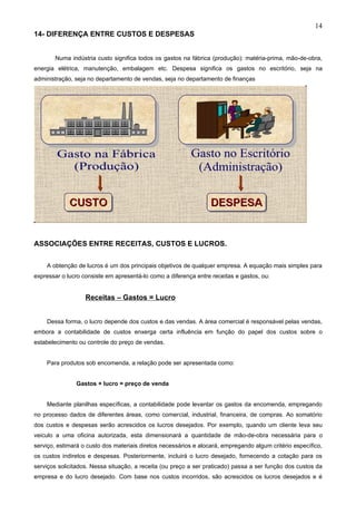 14
14- DIFERENÇA ENTRE CUSTOS E DESPESAS


       Numa indústria custo significa todos os gastos na fábrica (produção): matéria-prima, mão-de-obra,
energia elétrica, manutenção, embalagem etc. Despesa significa os gastos no escritório, seja na
administração, seja no departamento de vendas, seja no departamento de finanças




ASSOCIAÇÕES ENTRE RECEITAS, CUSTOS E LUCROS.


    A obtenção de lucros é um dos principais objetivos de qualquer empresa. A equação mais simples para
expressar o lucro consiste em apresentá-lo como a diferença entre receitas e gastos, ou:


                   Receitas – Gastos = Lucro


    Dessa forma, o lucro depende dos custos e das vendas. A área comercial é responsável pelas vendas,
embora a contabilidade de custos enxerga certa influência em função do papel dos custos sobre o
estabelecimento ou controle do preço de vendas.


    Para produtos sob encomenda, a relação pode ser apresentada como:


               Gastos + lucro = preço de venda


    Mediante planilhas específicas, a contabilidade pode levantar os gastos da encomenda, empregando
no processo dados de diferentes áreas, como comercial, industrial, financeira, de compras. Ao somatório
dos custos e despesas serão acrescidos os lucros desejados. Por exemplo, quando um cliente leva seu
veiculo a uma oficina autorizada, esta dimensionará a quantidade de mão-de-obra necessária para o
serviço, estimará o custo dos materiais diretos necessários e alocará, empregando algum critério específico,
os custos indiretos e despesas. Posteriormente, incluirá o lucro desejado, fornecendo a cotação para os
serviços solicitados. Nessa situação, a receita (ou preço a ser praticado) passa a ser função dos custos da
empresa e do lucro desejado. Com base nos custos incorridos, são acrescidos os lucros desejados e é
 