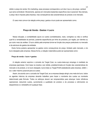 15
obtido o preço de venda. Em marketing, esse processo corresponde a um dos 4 ps,o p de preço, variável
que seria controlável. Obviamente, apenas em mercados bastantes específicos isso é possível. Nos demais,
o preço não é imposto pela empresa, mas consequência das características do produto e do mercado.


    O caso mais comum da relação entre preço, gastos e lucro pode ser apresentado como:




                   Preço de Venda - Gastos = Lucro


    Nessa situação, a contabilidade apura os custos (contabilizados, reais, corrigidos ou não) e verifica
qual foi a rentabilidade do período, podendo especificá-la por linha de produtos, por região, por clientes ou
por outro meio de análise. O lucro obtido pela empresa tornar-se função dos preços praticáveis no mercado
e da estrutura de gastos da entidade.
   Outra forma poderia apresentar os gastos como conseqüência do preço, limitado pelo mercado, e do
lucro desejado pela empresa. Dessa forma, a relação matemática pode ser apresentada como:


   Preço de venda – lucro = gastos


    A relação anterior exprime o conceito de Target Cost, ou custo-meta-cujo emprego é creditado às
empresas japonesas. Com base na receita a ser obtida, predeterminada em função das características do
mercado e do produto, e no lucro desejado, lucro-meta ou Target Profit estabelecido pela empresa, obtêm –
se o valor máximo possível para os custos.
    Assim, de acordo com o conceito de Target Cost, se a empresa deseja atingir uma meta de lucro, todos
os agentes internos da empresa deverão trabalhar para trazer o montante dos custos ao montante
determinado pela fórmula. Todos os esforços devem ser empreendidos para alcançar maior eficiência
operacional, reduzindo custos, aumentando a qualidade do produto e do processo e eliminando os
desperdícios e o retrabalho em qualquer fase.
 