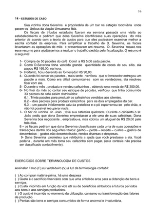 16

14 - ESTUDOS DE CASO

       Sua vizinha dona Severina é proprietária de um bar na estação rodoviária onde
param os ônibus da viação Umuarama ltda.
       Os fiscais de tributos estaduais fizeram na semana passada uma visita ao
estabelecimento e pediram que dona Severina identificasse suas operações do mês
anterior de acordo com a teoria de custos para que eles pudessem examinar melhor a
escrita contábil da empresa. Para simplificar o trabalho de D. Severina, os fiscais
levantaram as operações do mês e presentearam um resumo. D. Severina trouxe-nos
esse resumo para ajudássemos a realizar o trabalho pedido pela fiscalização. O resumo é
o seguinte:

   1- Compra de 50 pacotes do café Corol a R$ 5,00 cada pacote.
   2- Como D.Severina tinha vendido grande quantidade de cocos de seu sítio, ela
       pagou R$ 160,00, na hora.
   3- Portanto, ficou devendo ao fornecedor R$ 90,00.
   4- Quando foi contar os pacotes , mais tarde , verificou que o fornecedor entregou um
       pacote a mais. Como era difícil comunicar-se com os vendedores, ela resolveu
       ficar com ele.
   5- Durante o mês , produziu e vendeu cafezinhos , obtendo uma renda de R$ 300,00.
   6- No final do mês ao contar seu estoque de pacotes, verificou que tinha consumido
       33 pacotes de café assim distribuídos:
       6.1. Trinta pacotes para produzir os cafezinhos vendidos aos clientes.
       6.2 – dois pacotes para produzir cafezinhos para os dois empregados do bar.
       6.3 – um pacote infelizmente caiu da prateleira e o pó esparramou-se pelo chão, e
       não foi possível recuperar nada.
   7- O bar do vizinho sr. João , teve sua cafeteira quebrada. Durante o conserto o sr.
       João pediu que dona Severina emprestasse a ele uma de suas cafeteiras. Dona
       Severina boa negociante , emprestou-a, mas cobrou um aluguel de R$ 20,00 pelo
       três dias.
   8 – os fiscais pediram que dona Severina classificasse cada uma de suas operações e
   transações dentro dos seguintes títulos: ganho – perda – receita – custos – gastos de
   desembolso – gastos não desembolsado, rendas diversas e despesas.
    9- Dona Severina prometeu que retribuiria a ajuda que você prestasse a ela. Você
   poderia , durante um mês toma seu cafezinho sem pagar. (esta cortesia não precisa
   ser classificado contabilmente).




EXERCÍCIOS SOBRE TERMINOLOGIA DE CUSTOS

Assinalar Falso (F) ou verdadeiro (V) à luz da terminologia contábil:

( ) Ao comprar matéria-prima, há uma despesa
( ) Gasto é o sacrifício financeiro com que uma entidade arca para a obtenção de bens e
serviços.
( ) Custo incorrido em função da vida útil ou de benefícios atribuídos a futuros períodos
aos bens e aos serviços produzidos.
( ) O custo é incorrido no momento da utilização, consumo ou transformação dos fatores
de produção.
( ) Perdas são bens e serviços consumidos de forma anormal e involuntária.
 