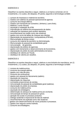 17
EXERCÍCIO 2

Classificar os eventos descritos a seguir, relativos a um banco comercial, em (I)
investimento, ( C) custos, (D) despesa, (P) perda, seguindo a terminologia contábil.

(   ) compra de impressos e material de escritório.
(   ) Gastos com salários do pessoal operacional de agencia.
(   ) consumo de energia elétrica.
(   ) Gastos com transporte de numerário ( dinheiro) ( carro forte).
(   ) telefone ( conta mensal)
(   ) aquisição e instalação de ATM.
(   ) manutenção do sistema de processamento de dados.
(   ) utilização de impressos para acolher depósitos.
(   ) reconhecimento de credito como não recebível.
(   ) gastos com envio de talões de cheques aos clientes.
(   ) depreciação de equipamentos ( computadores,ATM etc).
(   ) Remuneração de tempo ocioso.
(   ) consumo de material de escritório na Administração.
(   ) Remuneração do pessoal da contabilidade geral.
(   ) remuneração de gerentes.
(   ) depreciação de prédios de agencias.
(   ) gastos com treinamento e desenvolvimento de funcionários.
(   ) depreciação do prédio da sede administrativa do banco.
(   ) desfalque de valores por fraude.
(   ) desfalque de valores por assaltos.

EXERCÍCIO 2

Classificar os eventos descritos a seguir, relativos a uma lndústria de manufatura, em (I)
investimento, ( C) custos, (D) despesa, (P) perda, seguindo a terminologia contábil.

(   ) compra de matéria-prima.
(   ) consumo de energia elétrica.
(   ) gastos com mão-de-obra.
(   ) consumo de combustível.
(   ) gastos com pessoal do faturamento (salário).
(   ) aquisição de maquinas.
(   ) depreciação de máquinas.
(   ) comissões proporcionais às vendas.
(   ) remuneração do pessoal da contabilidade geral (salários).
(   ) depreciação do prédio da empresa.
(   ) consumo de matéria-prima.
(   ) aquisição de embalagens.
(   ) deterioração do estoque de matéria-prima por enchente.
(   ) remuneração do tempo do pessoal em greve.
(   ) geração de sucata no processo produtivo.
(   ) estrago acidental e imprevisível de lote de material.
(   ) reconhecimento de duplicata como não recebível.
(   )gastos com desenvolvimento de novos produtos e processos.
(   ) gastos com seguros contra incêndio.
(   ) consumo de embalagens.
 