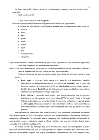 19
       Se foram gastos R$ 1.485 com a compra dos ingredientes, podemos dizer que o doce custou
   esse valor.
           Fácil, não é mesmo?


           A esta altura, você pode estar indagando:
   - O Custo do doce corresponde apenas aos gastos com a compra dos ingredientes?
           É evidente que não, pois para fazer o doce de abóbora, além dos ingredientes, foram utilizados:
           •     cozinha
           •     mesa
           •     faca
           •     panela
           •     fogão
           •     colher
           •     água
           •     gás
           •     energia elétrica
           •     compoteira


Além desses elementos, desde o momento em que Inês foi ao supermercado para comprar os ingredientes
           até o doce ficar pronto, ela gastou 4 horas de trabalho.
Dessa forma, tanto os ingredientes utilizados como todos os demais elementos que concorreram para que o
           doce de abóbora fosse feito têm custo e precisam ser considerados.
           Pelo que foi exposta até aqui, você pode concluir que o Custo de fabricação apresenta duas
       partes:
           •     Parte direta – composta pelos gastos com aquisição dos ingredientes utilizados
                 integralmente na fabricação(tecnicamente conhecidos por materiais) mais o custo das
                 horas de trabalho ( tecnicamente conhecido por mão-de-obra). A soma desses gastos é
                 também denominada Custo Direto de fabricação, pois suas quantidades e seus valores
                 são facilmente identificados em relação ao produto.
           •     Parte indireta – composta pelos gastos com outros elementos que concorreram
                 indiretamente na fabricação do doce, como: aluguel/IPTU* (Imposto Predial e Territorial
                 Urbano), depreciação, gás e energia elétrica (tecnicamente conhecidos por gastos gerais
                 de fabricação). É lógico que, ao comer o doce de abóbora, você não estará comendo gás,
                 nem energia elétrica. Entretanto, esses elementos contribuíram para que a fabricação fosse
                 possível.
       O Custo Direto de fabricação é fácil de ser conhecido, pois geralmente corresponde aos valores
integralmente gastos na compra de materiais utilizados, mais a mão-de-obra das pessoas que trabalharam
diretamente na fabricação. Por outro lado, para se conhecer o valor dos Custos Indiretos de fabricação de
cada produto, deve-se estabelecer regras e efetuar cálculos para que os referidos Custos sejam
adequadamente atribuídos a cada produto.
       Os custos Indiretos de fabricação são assim denominados porque não correspondem a gastos
realizados especificamente para esse ou aquele produto. Na empresa industrial, eles beneficiam toda a
produção de um período. O gasto com aluguel, por exemplo, é indispensável para que a empresa possa
 