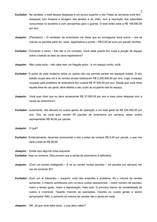2
Contador: Na verdade, o total dessas despesas é um pouco superior a isto.Todas as semanas você tem
           despesas com limpeza e lavagem das janelas e do chão, com a reposição dos sabonetes
           consumidos no lavatório e com cervejinhas para o guarda. O total então sobe a R$ 196.650,00
           por ano.


Joaquim: (Pensativo) – O vendedor de amendoins me disse que eu conseguiria bons lucros – era só
           colocar os pacotes perto da caixa registradora e pronto – R$ 6,00 de lucro por pacote vendido.


Contador: (Torcendo o nariz) – Ele não é um contador. Você sabe quanto lhe custa a porção de espaço
           sobre o balcão ao lado da caixa registradora?


Joaquim: Não custa nada – não cabe nem um freguês extra – é um espaço morto, inútil.


Contador: O ponto de vista moderno sobre os custos não nos permite pensar em espaços inúteis. O seu
           balcão ocupa seis m2 e as vendas anuais totalizaram R$ 2.250.000,00 por ano. Logo, o espaço
           ocupado pela prateleira de amendoins lhe custará R$ 37.500,00 por ano. Desde que você retire
           aquela área de uso geral, deve debitar o seu custo ao ocupante real do espaço.


Joaquim: Você quer dizer que eu devo acrescentar R$ 37.500,00 por ano a mais como despesa com a
           venda de amendoins?


Contador: Justamente. Isto elevará os custos gerais de operação a um total geral de R$ 234.450,00 por
           ano. Ora, se você quer vender 50 pacotes de amendoins por semana, estes custos
           representarão R$ 90,00 por pacote.


Joaquim: O quê?


Contador: Evidentemente, devemos acrescentar a isto o preço de compra R$ 9,00 por pacote, o que nos
           dará o total de R$ 99,00.


Joaquim: Existe aqui alguma coisa esquisita.
Contador: Veja os números. Eles provam que a venda de amendoins é deficitária.


Joaquim: (Com um sorriso inteligente) – E se eu vender muitos pacotes – mil pacotes por semana, em
           vez de somente 50?


Contador: (Com um ar tolerante) – Joaquim, você não entendeu o problema. Se o volume de vendas
           aumentar, o mesmo acontecerá com os seus custos operacionais – maior número de pacotes,
           maior o tempo gasto, maior a depreciação, mais tudo. O princípio básico da contabilidade de
           custos e invariável: “Quanto maiores as operações, maiores os custos gerais a serem
           apropriados”.Não, o aumento do volume de vendas não o ajuda em nada.


Joaquim: OK. Já que você sabe tanto, o que devo saber?
 