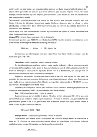 20
existir, porém não esta ligado a um ou outro produto; assim, o seu Custo deve ser atribuído através de
algum critério para todos os produtos que foram fabricados pela industria naquele período. No nosso
exemplo, embora Inês não seja uma empresa, para conhecer o Custo real do seu doce ela precisa incluir
nele uma parcela do aluguel.
Tecnicamente, a distribuição proporcional que se faz para atribuir a este ou aquele produto o valor dos
Custos Indiretos de fabricação denomina-se rateio. Conforme dissemos, para se efetuar o rateio
(distribuição), há necessidade de se adotar algum critério, seja ele estimado ou arbitrado. Esse critério é
denominado base de rateio.
Veja a seguir, com base no exemplo em questão, alguns critérios que podem se usados como base para
ratear o valor dos Custos Indiretos:
Aluguel/IPTU – critério (base) para rateio = horas de trabalho.
Considerando que Inês paga R$ 60.000 por mês de aluguel (IPTU incluído), o valor a ser considerado como
Custo Indireto de fabricação é obtido através do seguinte cálculo:


                R$ 60.000 x      30 dias    =    R$ 2.000 por dia


        Considerando que o tempo gasto para fazer o doce foi de meio dia de trabalho (4 horas), o valor do
Custo será igual a R$ 1.000.


        Utensílios – critério (base) para rateio = horas de trabalho.
        Os utensílios utilizados para fazer o doce – mesa, panela, fogão etc. – não se consomem durante
um processo de fabricação de muitos quilos de doce, durante alguns anos. O critério utilizado para incluir no
Custo de fabricação o valor gasto na aquisição desses bens é a depreciação, que você já deve ter
estudado em Contabilidade Básica ou Comercial, Lembra-se?
        Através da depreciação, considera-se como Custo do período uma parcela do valor gasto na
aquisição dos bens duráveis, em razão do tempo de vida útil estimado para o referido bem. Suponhamos
que o fogão, a mesa e os demais utensílios utilizados correspondam à depreciação de R$ 108.000 por ano,
equivalendo à depreciação mensal de R$ 9.000.
        Sabendo que foram gastas 4 horas para se fazer o doce, o valor da depreciação proporcional ao
número de horas gastas será de R$ 150 (equivalente a meio dia de trabalho).
        Gás – critério (base) para rateio = horas de trabalho
        Suponhamos que, por um botijão de gás de 13 quilos, tenham sido pagos R$ 1.300 e que, para
consumir todo o gás contido no botijão, sejam necessárias 130 horas de trabalho. Logo, para cada hora de
gás consumido gastam-se R$ 10. Se, para fazer o doce de abóbora, o fogão ficou ligado durante 2 horas e
meia, o Custo do gás consumido é dado por:


                2,5 horas X R$ 10 = R$ 25


        Energia elétrica – critério (base) para rateio = horas de trabalho
        Considerando que, durante o mês, foram gastos R$ 3.000 com energia elétrica e sabendo que a
casa tem 10 cômodos, os quais consomem energia elétrica em quantidades proporcionais, podemos
estabelecer que a energia elétrica gasta por dia na cozinha corresponde a:


                          R$ 3.000
 