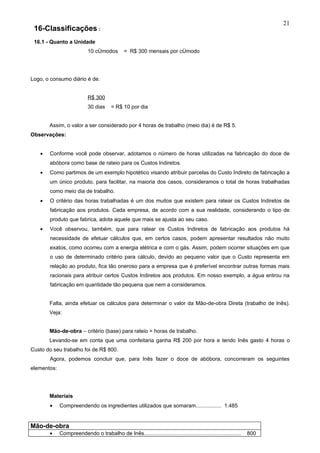 21
 16-Classificações :
 16.1 - Quanto a Unidade
                            10 cômodos         = R$ 300 mensais por cômodo




Logo, o consumo diário é de:


                            R$ 300
                            30 dias     = R$ 10 por dia


       Assim, o valor a ser considerado por 4 horas de trabalho (meio dia) é de R$ 5.
Observações:


   •   Conforme você pode observar, adotamos o número de horas utilizadas na fabricação do doce de
       abóbora como base de rateio para os Custos Indiretos.
   •   Como partimos de um exemplo hipotético visando atribuir parcelas do Custo Indireto de fabricação a
       um único produto, para facilitar, na maioria dos casos, consideramos o total de horas trabalhadas
       como meio dia de trabalho.
   •   O critério das horas trabalhadas é um dos muitos que existem para ratear os Custos Indiretos de
       fabricação aos produtos. Cada empresa, de acordo com a sua realidade, considerando o tipo de
       produto que fabrica, adota aquele que mais se ajusta ao seu caso.
   •   Você observou, também, que para ratear os Custos Indiretos de fabricação aos produtos há
       necessidade de efetuar cálculos que, em certos casos, podem apresentar resultados não muito
       exatos, como ocorreu com a energia elétrica e com o gás. Assim, podem ocorrer situações em que
       o uso de determinado critério para cálculo, devido ao pequeno valor que o Custo representa em
       relação ao produto, fica tão oneroso para a empresa que é preferível encontrar outras formas mais
       racionais para atribuir certos Custos Indiretos aos produtos. Em nosso exemplo, a água entrou na
       fabricação em quantidade tão pequena que nem a consideramos.


       Falta, ainda efetuar os cálculos para determinar o valor da Mão-de-obra Direta (trabalho de Inês).
       Veja:


       Mão-de-obra – critério (base) para rateio = horas de trabalho.
       Levando-se em conta que uma confeitaria ganha R$ 200 por hora e tendo Inês gasto 4 horas o
Custo do seu trabalho foi de R$ 800.
       Agora, podemos concluir que, para Inês fazer o doce de abóbora, concorreram os seguintes
elementos:




       Materiais
       •     Compreendendo os ingredientes utilizados que somaram................. 1.485


Mão-de-obra
       •     Compreendendo o trabalho de Inês.................................................................   800
 