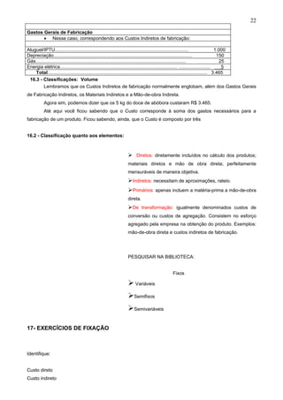 22

Gastos Gerais de Fabricação
       • Nesse caso, correspondendo aos Custos Indiretos de fabricação:

Aluguel/IPTU.....................................................................................................                   1.000
Depreciação.........................................................................................................                 150
Gás..................................................................................................................                  25
Energia elétrica......................................................................................... ........................      5
    Total......................................................................................................................... 3.465
 16.3 - Classificações: Volume
         Lembramos que os Custos Indiretos de fabricação normalmente englobam, além dos Gastos Gerais
de Fabricação Indiretos, os Materiais Indiretos e a Mão-de-obra Indireta.
          Agora sim, podemos dizer que os 5 kg do doce de abóbora custaram R$ 3.465.
          Até aqui você ficou sabendo que o Custo corresponde à soma dos gastos necessários para a
fabricação de um produto. Ficou sabendo, ainda, que o Custo é composto por três


16.2 - Classificação quanto aos elementos:



                                                             Diretos: diretamente incluídos no cálculo dos produtos;
                                                            materiais diretos e mão de obra direta; perfeitamente
                                                            mensuráveis de maneira objetiva.
                                                            Indiretos: necessitam de aproximações, rateio.
                                                            Primários: apenas incluem a matéria-prima a mão-de-obra
                                                            direta.
                                                            De transformação: igualmente denominados custos de
                                                            conversão ou custos de agregação. Consistem no esforço
                                                            agregado pela empresa na obtenção do produto. Exemplos:
                                                            mão-de-obra direta e custos indiretos de fabricação.




                                                            PESQUISAR NA BIBLIOTECA:


                                                                                       Fixos

                                                             Variáveis
                                                            Semifixos
                                                            Semivariáveis

17- EXERCÍCIOS DE FIXAÇÃO



Identifique:


Custo direto
Custo indireto
 