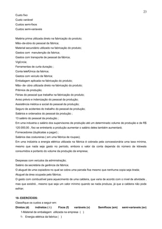 23
Custo fixo
Custo variável
Custos semi-fixos
Custos semi-variaveis


Matéria prima utilizada direto na fabricação do produto;
Mão–de-obra do pessoal da fábrica;
Material secundário utilizado na fabricação do produto;
Gastos com manutenção da fabrica;
Gastos com transporte de pessoal da fábrica;
Vigilância;
Ferramentas de curta duração ;
Conta telefônica da fabrica;
Gastos com veículo da fábrica;
Embalagem aplicada na fabricação do produto;
Mão- de- obra utilizada direto na fabricação do produto;
Prêmios de produção;
Férias do pessoal que trabalha na fabricação do produto;
Aviso prévio e indenização do pessoal da produção;
Assistência médica e social do pessoal da produção;
Seguro de acidentes do trabalho do pessoal da produção;
Salários e ordenados do pessoal da produção ;
13 salário do pessoal da produção ;
Em uma industria o salário dos supervisores de produção até um determinado volume de produção e de R$
120.000,00 , fixo se entretanto a produção aumentar o salário deles também aumentará;
Fornecedores (duplicatas a pagar) ;
Salários das costureiras ( em uma fábrica de roupas);
Em uma indústria a energia elétrica utilizada na fábrica é cobrada pela concessionária uma taxa mínima,
mesmo que nada seja gasto no período, embora o valor da conta dependa do número de kilowats
consumidos e portanto do volume da produção da empresa;


Despesas com veículos da administração;
Salário da secretária da gerência da fábrica;
O aluguel de uma copiadora no qual se cobra uma parcela fixa mesmo que nenhuma copia seja tirada;
Aluguel da área ocupada pelo fábrica;
O gasto com combustível para aquecimento de uma caldeira, que varia de acordo com o nível de atividade ,
mas que existirá , mesmo que seja um valor mínimo quando se nada produza, já que a caldeira não pode
esfriar;


18- EXERCÍCIOS:
Classifique os custos a seguir em:
Diretos (d)      indiretos ( i )     Fixos (f)   variáveis (v)   Semifixos (sm)     semi-variaveis (sv)
     1-Material de embalagem utilizada na empresa ( )
    1- Energia elétrica da fabrica ( )
 