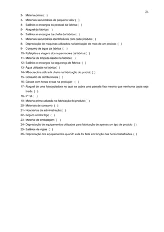 24
2- Matéria-prima ( )
3- Materiais secundários de pequeno valor ( )
4- Salários e encargos do pessoal da fabrica ( )
5- Aluguel da fabrica ( )
6- Salários e encargos da chefia da fabrica ( )
7- Materiais secundários identificáveis com cada produto ( )
8- Depreciação de maquinas utilizados na fabricação de mais de um produto ( )
9- Consumo de água da fabrica (       )
10- Refeições e viagens dos supervisores da fabrica ( )
11- Material de limpeza usado na fabrica ( )
12- Salários e encargos da segurança da fabrica ( )
13- Água utilizada na fabrica( )
14- Mão-de-obra utilizada direto na fabricação do produto ( )
15- Consumo de combustíveis ( )
16- Gastos com horas extras na produção ( )
17- Aluguel de uma fotocopiadora no qual se cobra uma parcela fixa mesmo que nenhuma copia seja
    tirada. ( )
18- IPTU (   )
19- Matéria-prima utilizada na fabricação do produto ( )
20- Materiais de consumo ( )
21- Honorários da administração ( )
22- Seguro contra fogo ( )
23- Material de embalagem (     )
24- Depreciação de equipamentos utilizados para fabricação de apenas um tipo de produto ( )
25- Salários de vigias ( )
26- Depreciação dos equipamentos quando esta for feita em função das horas trabalhadas. ( )
 