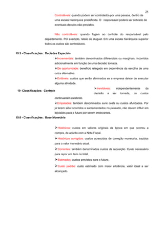 25
                             Controláveis: quando podem ser controlados por uma pessoa, dentro de
                             uma escala hierárquica predefinida. O responsável poderá ser cobrado de
                             eventuais desvios não previstos.


                             Não controláveis: quando fogem ao controle do responsável pelo
                     departamento. Por exemplo, rateio do aluguel. Em uma escala hierárquica superior
                     todos os custos são controláveis.


19.5 - Classificações: Decisões Especiais
                             Incrementais: também denominados diferenciais ou marginais, incorridos
                             adicionalmente em função de uma decisão tomada.
                             De oportunidade: benefício relegado em decorrência da escolha de uma
                             outra alternativa.
                             Evitáveis: custos que serão eliminados se a empresa deixar de executar
                             alguma atividade.
                                                              Inevitáveis:     independentemente      da
 19- Classificações: Controle
                                                              decisão   a     ser   tomada,   os    custos
                             continuariam existindo.
                             Empatados: também denominados sunk costs ou custos afundados. Por
                             já terem sido incorridos e sacramentados no passado, não devem influir em
                             decisões para o futuro por serem irrelevantes.
19.6 - Classificações: Base Monetária


                             Históricos:    custos em valores originais da época em que ocorreu a
                             compra, de acordo com a Nota Fiscal.

                             Históricos    corrigidos: custos acrescidos de correção monetária, trazidos
                             para o valor monetário atual.

                             Correntes: também denominados custos de reposição. Custo necessário
                             para repor um item no total.

                             Estimados: custos previstos para o futuro.
                             Custo     padrão: custo estimado com maior eficiência, valor ideal a ser
                             alcançado.
 