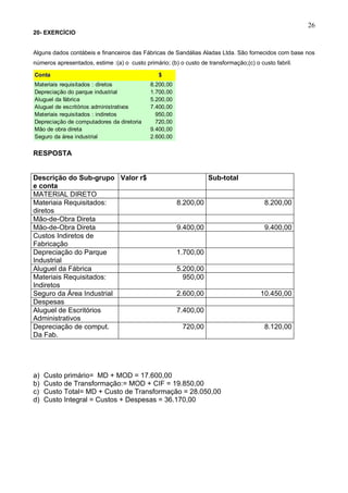 26
20- EXERCÍCIO


Alguns dados contábeis e financeiros das Fábricas de Sandálias Aladas Ltda. São fornecidos com base nos
números apresentados, estime :(a) o custo primário; (b) o custo de transformação;(c) o custo fabril.

Conta                                           $
Materiais requisitados : diretos             8.200,00
Depreciação do parque industrial             1.700,00
Aluguel da fábrica                           5.200,00
Aluguel de escritórios administrativos       7.400,00
Materiais requisitados : indiretos             950,00
Depreciação de computadores da diretoria       720,00
Mão de obra direta                           9.400,00
Seguro da área industrial                    2.600,00


RESPOSTA


Descrição do Sub-grupo Valor r$                                    Sub-total
e conta
MATERIAL DIRETO
Materiaia Requisitados:                                 8.200,00                         8.200,00
diretos
Mão-de-Obra Direta
Mão-de-Obra Direta                                      9.400,00                         9.400,00
Custos Indiretos de
Fabricação
Depreciação do Parque                                   1.700,00
Industrial
Aluguel da Fábrica                                      5.200,00
Materiais Requisitados:                                   950,00
Indiretos
Seguro da Área Industrial                               2.600,00                        10.450,00
Despesas
Aluguel de Escritórios                                  7.400,00
Administrativos
Depreciação de comput.                                   720,00                          8.120,00
Da Fab.




a)   Custo primário= MD + MOD = 17.600,00
b)   Custo de Transformação:= MOD + CIF = 19.850,00
c)   Custo Total= MD + Custo de Transformação = 28.050,00
d)   Custo Integral = Custos + Despesas = 36.170,00
 