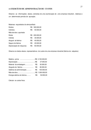 27
21-EXERCÍCIO DE                ADMINISTRAÇÃO DE CUSTOS

Observe as informações abaixo, extraídas de uma escrituração de uma empresa industrial , relativas a
um determinado período de apuração:




Materiais requisitados do almoxarifado
Diretos                                  R$ 300.000,00
Indiretos                                R$      50.000,00
Mão-de-obra apontada
Direta                                   R$ 200.000,00
Indireta                                 R$      30.000,00
Aluguel da fabrica                       R$      40.000,00
Seguro da fabrica                        R$      20.000,00
Depreciação de máquinas                  R$      60.000,00


Observe os dados abaixo, representativos de custos de uma empresa industrial (fabrica de calçados):




Matéria –prima ...................................R$ 2.100.000,00
Depreciação..........................................R$   27.000,00
Material de embalagem..................            R$     30.000,00
Aluguéis da fabrica...........................     R$     80.000,00
Salários da administração............              R$     100.000,00
Mão-de-obra..........................................R$ 1.500.000,00
Energia eletrica da fabrica..........              R$      50.000,00


Calcule os custos fixos.
 