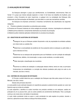 28
22-AVALIAÇÃO DE ESTOQUE


        Os Estoques abrangem o grupo que cientificamente, na Contabilidade, denominamos “Bens de
Venda”. É o grupo que merece atenção especial e o maior nº de horas nos trabalhos de Auditoria, pois
envolvem o Ativo Circulante de maior importância, e qualquer erro na compilação dos Estoques influi
diretamente nas Demonstrações de Resultado, pois terá efeito no custo das mercadorias vendidas.
        Os Estoques de empresas comerciais e industriais normalmente são classificados nas seguintes
categorias:
a)   Produtos acabados (comprados ou produzidos para vendas).
b) Produtos em Processo (materiais em vários estágios de produção, inclusive, importações em andamento)
c) Matéria-prima (materiais e componentes destinados ao processo de produção)
d) Material auxiliar (materiais aplicados indiretamente no processo de produção).


22.1 -OBJETIVOS DE AUDITORIA DE ESTOQUES


         •Assegurar de que os Estoques existem fisicamente e são de propriedade da entidade auditada
         (em mão,trânsito ou custódia 3ºs)


         •Determinar a eventualidade da existência de ônus pesando sobre os estoques ou parte deles, e
         qual a natureza do ônus.


         •Determinar se os estoques são apropriados para sua finalidade e se tem condição de realização
         (obsolvências, defeitos, má conservação, ou seja, se são vendáveis, e se estão sendo)


         •Obter descrição e classificação dos inventários
         •Examinar os critérios de avaliação e a adequação desses critérios, tendo em vista, os princípios
         fundamentais da contabilidade e a correção dos cálculos (avaliados pelo preço de custo ou de
         mercado, dos dois o menor).


22.2 - SISTEMA DE AVALIAÇAO DE ESTOQUES
        O Princípio contábil determina que a avaliação dos Estoques seja feita pelos preços de Custo ou
Mercado, dos dois o menor.
        Desses dois princípios decorrem:
a) custo-padrão (custo estimado baseado em experiência passada e posteriormente ajustado ao custo real
fazendo surgir as contas de variação;
b) custo específico ( identifica os custos incorridos nos produtos vendidos ou em estoques, usados em
produção de um ou poucos itens, pois os custos poderão ser prontamente identificados. Para a produção
contínua e de muitos itens, tal método é impraticável;
c) custo médio ponderado (onde se apura o custo ponderado de cada espécie de produto, durante o
exercício, aplicando-se essa média ao estoque final desse produto;
 