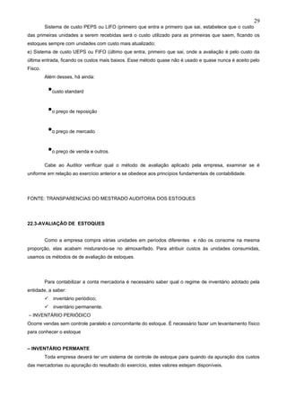 29
         Sistema de custo PEPS ou LIFO (primeiro que entra e primeiro que sai, estabelece que o custo
das primeiras unidades a serem recebidas será o custo utilizado para as primeiras que saem, ficando os
estoques sempre com unidades com custo mais atualizado;
e) Sistema de custo UEPS ou FIFO (último que entra, primeiro que sai, onde a avaliação é pelo custo da
última entrada, ficando os custos mais baixos. Esse método quase não é usado e quase nunca é aceito pelo
Fisco.
         Além desses, há ainda:


          •custo standard
          •o preço de reposição
          •o preço de mercado
          •o preço de venda e outros.
         Cabe ao Auditor verificar qual o método de avaliação aplicado pela empresa, examinar se é
uniforme em relação ao exercício anterior e se obedece aos princípios fundamentais de contabilidade.




FONTE: TRANSPARENCIAS DO MESTRADO AUDITORIA DOS ESTOQUES




22.3-AVALIAÇÃO DE ESTOQUES


         Como a empresa compra várias unidades em períodos diferentes e não os consome na mesma
proporção, elas acabam misturando-se no almoxarifado. Para atribuir custos às unidades consumidas,
usamos os métodos de de avaliação de estoques.




         Para contabilizar a conta mercadoria é necessário saber qual o regime de inventário adotado pela
entidade, a saber:
            inventário periódico;
            inventário permanente.
– INVENTÁRIO PERIÓDICO
Ocorre vendas sem controle paralelo e concomitante do estoque. É necessário fazer um levantamento físico
para conhecer o estoque


– INVENTÁRIO PERMANTE
         Toda empresa deverá ter um sistema de controle de estoque para quando da apuração dos custos
das mercadorias ou apuração do resultado do exercício, estes valores estejam disponíveis.
 