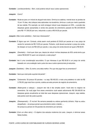 3
Contador: (condescendente) – Bem, você poderia reduzir seus custos operacionais.


Joaquim: Como?


Contador: Mude-se para um imóvel de aluguel mais baixo. Diminua os salários, mande lavar as janelas de
           15 em 15 dias; não coloque mais sabonetes nos lavatórios, diminua o custo por metro quadrado
           de seu balcão. Por exemplo, se você conseguir reduzir suas despesas em 50% , a porção das
           despesas gerais apropriadas à venda dos pacotes de amendoins passará de R$ 234.500,00
           para R$ 117.250,00 pior ano, reduzindo o custo a R$ 54,00 por pacote.


Joaquim: (Não muito satisfeito) – Será isso interessante?


Contador: É lógico que sim. Contudo, ainda assim você perderia r$ 39,00 por pacote se o seu preço de
           venda for somente de R$ 15,00 por pacote. Portanto, você deverá aumentar o preço de venda.
           Se desejar um lucro de R$ 6,00 por pacote, o seu preço de venda deverá ser igual a R$ 60,00.


Joaquim: (Desolado) – Você quer dizer que, depois de reduzir minhas despesas de 50% ainda tenho que
           cobrar R$ 60,00? E quem vai compra-lo, a este preço?


Contador: Isto é uma consideração secundária. O que interessa é que R$ 60,00 é um preço de venda
           baseado em uma avaliação real e justa dos seus custos operacionais já reduzidos.


Joaquim: (Satisfeito) – Olhe. Eu tenho uma idéia melhor. Por que não jogar fora os amendoins?


Contador: Será que você pode suportar tal perda?


Joaquim: Certamente. Só possuo 50 pacotes – ou seja, R$ 450,00, e mais uma prateleira no valor de R$
           3.750,00; jogo tudo fora e pronto, acabou-se esta porcaria de negócio de amendoins.


Contador: (Balançando a cabeça) – Joaquim isto não é tão simples assim. Você esta no negócio de
           amendoins. Se você jogar fora esses amendoins você estará adicionando R$ 234.450,00 de
           despesas gerais anualmente ao total das suas despesas operacionais. Joaquim, seja realista,
           esta perda você não pode suportar.


Joaquim: (Desesperado) – É incrível. Na semana passada eu estava ganhando dinheiro. Hoje eu estou
           atrapalhado – só porque pensei que amendoins sobre o balcão ....
           Só porque eu pensei em 50 pacotes de amendoins por semana.


Contador: (Com um olhar sério) – O objetivo dos estudos modernos de custo, Joaquim, é eliminar essas
           falsas ilusões.




FONTE: LIVRO CURSO DE CONTABILIDADE DE CURSOS GEORGE LEONE
 