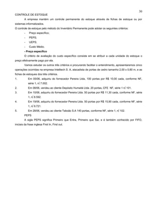 30
CONTROLE DE ESTOQUE
        A empresa mantém um controle permanente do estoque através de fichas de estoque ou por
sistemas informatizados.
O controle de estoque pelo método do Inventário Permanente pode adotar os seguintes critérios:
         -   Preço específico;
         -   PEPS;
         -   UEPS;
         -   Custo Médio.
        - Preço específico
        O critério de avaliação do custo específico consiste em se atribuir a cada unidade do estoque o
preço efetivamente pago por ela.
        Vamos estudar os outros três critérios e procurando facilitar o entendimento, apresentaremos cinco
operações ocorridas na empresa Intelitech S. A, atacadista de portas de cedro tamanho 2,00 x 0,80 m, e as
fichas de estoques dos três critérios.
1.           Em 05/06, adquiriu do fornecedor Pereira Ltda, 100 portas por R$ 10,00 cada, conforme NF,
             série 1, nº 7.002.
2.           Em 08/06, vendeu ao cliente Depósito Humaitá Ltda. 20 portas, CFE NF, série 1 nº 101.
3.           Em 10/06, adquiriu do fornecedor Pereira Ltda. 50 portas por R$ 11,30 cada, conforme NF, série
             1, nº 8.592.
4.           Em 19/06, adquiriu do fornecedor Pereira Ltda. 50 portas por R$ 15,90 cada, conforme NF, série
             1, nº 9.721.
5.           Em 28/06, vendeu ao cliente Taboão S.A 140 portas, conforme NF, série 1, nº 102.
        PEPS
        A sigla PEPS significa Primeiro que Entra, Primeiro que Sai, e é também conhecido por FIFO,
iniciais da frase inglesa First In, First out.
 