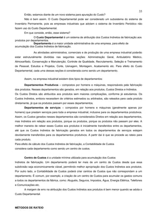 35
       Então, estamos diante de um novo sistema para apuração do Custo?
       Não é bem assim. O Custo Departamental pode ser considerado um subsistema do sistema de
Inventário Permanente, pois as empresas industriais que adotam o sistema de Inventário Periódico não
fazem uso do Custo Departamental.
       Em que consiste, então, esse sistema?
               O Custo Departamental é um sistema de atribuição dos Custos Indiretos de fabricação aos
produtos por departamentos.
               Departamento é a maior unidade administrativa de uma empresa, para efeito de
acumulação dos Custos Indiretos de fabricação.

                As atividades administrativa, comerciais e de produção de uma empresa industrial poderão
estar estruturalmente divididas nas seguintes seções: Administração Geral, Ambulatório Médico,
Almoxarifado, Conservação e Manutenção, Controle de Qualidade, Recrutamento, Seleção e Treinamento
de Pessoal, Estudos e Projetos, Corte, Usinagem, Montagem, Acabamento etc. Para efeito do Custo
Departamental, cada uma dessas seções é considerada como sendo um departamento.


       Assim, na empresa industrial existem dois tipos de departamentos:

       Departamentos Produtivos – compostos por homens e máquinas, responsáveis pela fabricação
dos produtos. Nesses departamentos são gerados, em relação aos produtos, Custos Diretos e Indiretos.
Os Custos Diretos são atribuídos aos produtos sem maiores complicações, conforme já estudamos. Os
Custos Indiretos, embora necessitem de critérios estimados ou arbitrados, são rateados para cada produto
diretamente, já que os produtos passam por esses departamentos.
       Departamentos de serviços – compostos por homens e máquinas (geralmente apenas por
homens) que prestam serviços para toda a empresa industrial, inclusive para os departamentos produtivos.
Assim, os Custos gerados nesses departamentos são considerados Diretos em relação aos departamentos,
mas Indiretos em relação aos produtos, porque os produtos, porque os produtos não passam por eles. A
melhor maneira de ratear esses Custos aos produtos é inicialmente transferidos entre os departamentos,
até que os Custos Indiretos de fabricação gerados em todos os departamentos de serviços estejam
devidamente transferidos para os departamentos produtivos. A partir daí é que se procede ao rateio para
cada produto.
Para efeito de cálculo dos Custos Indiretos de fabricação, a Contabilidade de Custos
considera cada departamento como sendo um centro de custos.


       Centro de Custos é a unidade mínima utilizada para acumulação dos Custos
Indiretos de fabricação. Um departamento poderá ter mais de um centro de Custos desde que essa
subdivisão seja economicamente viável, permitindo melhor apropriação dos Custos Indiretos aos produtos.
Por outro lado, a Contabilidade de Custos poderá criar centros de Custos que não correspondam a um
departamento. É comum, por exemplo, a criação de um centro de Custos para acumular os gastos comuns
a todos os departamentos da fábrica, como: Aluguéis, Seguros, Impostos, Água, Energia Elétrica, Telefones
e Comunicações etc.
       A margem de erro na atribuição dos Custos Indiretos aos produtos é bem menor quando se adota o
Custo Departamental.




MÉTODOS DE RATEIO
 