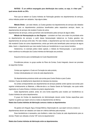 36
       RATEIO: É um artifício empregado para distribuição dos custos, ou seja, é o fator pelo
qual vamos dividir os CIFs.


       Para que se rateiem os Custos Indiretos de Fabricação gerados nos departamentos de serviços,
vários métodos podem ser adotados. Veja alguns deles:


       Método Direto – por este método, os Custos gerados nos departamentos de serviços são rateados
diretamente para os departamentos produtivos beneficiados pelos respectivos serviços. Assim, os
departamentos de serviços não recebem Custos de outros
departamentos de serviços, ainda que tenham sido beneficiados pelos serviços de alguns deles.
       Método de Hierarquização ou dos Degraus – consistem em fixar uma ordem de prioridade entre
os departamentos de serviços; a partir dessa hierarquização rateiam-se os Custos gerados nos
departamentos de serviços entre eles. Por este método, o departamento que tiver seus Custos transferidos
não receberá Custos de outros departamentos, ainda que tenha sido beneficiado pelos serviços de alguns
deles. Assim, o departamento que mais recebe Custos por transferência é o que menos transfere.
       Adotaremos, no exemplo prático deste capitulo, o método de Hierarquização, o qual apresenta
maior coerência na atribuição dos Custos Indiretos de fabricação aos produtos.


       Esquema técnico para contabilização do Custo Departamental:


       Providências prévias: no grupo auxiliar do Plano de Contas, Custo Integrado, devem ser previstas
as seguintes Contas:


       Contas que registrem o Custo em Formação de cada produto;
       Contas individualizadas em nome de cada departamento.


       Os departamentos produtivos terão sub-contas para Custos Diretos e para Custos
Indiretos. O grau de detalhamento dependerá do interesse da empresa.
       As contas correspondentes aos departamentos de serviços poderão conter apenas sub-contas para
registrar sinteticamente os Materiais, a Mão-de-obra e os Gastos Gerais de Fabricação, nas quais serão
registrados os Custos Diretos e Indiretos do próprio departamento.
       Cada departamento poderá, ainda, ter uma Conta específica para receber por transferência os
Custos Indiretos de outros departamentos.
       O grupo de Contas do departamento de Administração deverá conter Contas específicas para
registrar os gastos que sejam comuns a todos os departamentos da fábrica.
Rateio dos Custos Indiretos de fabricação comuns a todos os departamentos


       Os gastos com Aluguel, Água, Energia Elétrica, Depreciação etc. que sejam comuns a todos os
departamentos devem ser rateados com base em critérios definidos pela empresa.
       Essa transferência é necessária, pois facilitará o rateio dos Custos de cada departamento para os
demais. Podem ser utilizada a Conta “CIF nome do departamento”.


Rateio dos Custos Indiretos de fabricação entre os departamentos.
 