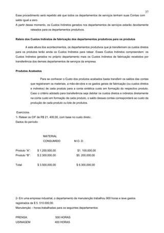 37
Esse procedimento será repetido até que todos os departamentos de serviços tenham suas Contas com
saldo igual a zero.
A partir desse momento, os Custos Indiretos gerados nos departamentos de serviços estarão devidamente
               rateados para os departamentos produtivos.


Rateio dos Custos Indiretos de fabricação dos departamentos produtivos para os produtos

        A esta altura dos acontecimentos, os departamentos produtivos que já transferiram os custos diretos
para os produtos terão ainda os Custos Indiretos para ratear. Esses Custos Indiretos compreendem: os
Custos Indiretos gerados no próprio departamento mais os Custos Indiretos de fabricação recebidos por
transferência dos demais departamentos de serviços da empresa.


Produtos Acabados

                       Para se conhecer o Custo dos produtos acabados basta transferir os saldos das contas
               que registraram os materiais, a mão-de-obra e os gastos gerais de fabricação (ou custos diretos
               e indiretos) de cada produto para a conta sintética custo em formação do respectivo produto.
               Caso o critério adotado para transferência seja debitar os custos diretos e indiretos diretamente
               na conta custo em formação de cada produto, o saldo dessas contas corresponderá ao custo da
               produção de cada produto ou lote de produtos.


Exercícios.
1- Ratear os CIF de R$ 21. 400,00, com base no custo direto:.
Dados do período:




                         MATERIAL
                         CONSUMIDO                M.O. D.


Produto “A”:        $ 1.200,000,00                   $1. 100,000,00
Produto “B”:        $ 2.300,000,00                  $5. 200,000,00


Total               $ 3.500,000,00                  $ 6.300,000,00




2- Em uma empresa industrial, o departamento de manutenção trabalhou 900 horas e teve gastos
registrados de $ 5. 510.000,00.
Manutenção – horas trabalhadas para os seguintes departamentos:


PRENSA:                            500 HORAS
USINAGEM                           400 HORAS
 