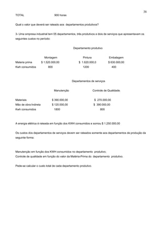 38
TOTAL                             900 horas


Qual o valor que deverá ser rateado aos departamentos produtivos?


3- Uma empresa industrial tem 05 departamentos, três produtivos e dois de serviços que apresentavam os
seguintes custos no período:


                                               Departamento produtivo


                         Montagem                      Pintura               Embalagem
Materia prima          $ 1.520.000,00               $ 1.620.000,0            $ 630.000,00
Kwh consumidos              800                        1200                      400




                                               Departamentos de serviços


                                  Manutenção                     Controle de Qualidade.


Materiais                      $ 390.000,00                       $ 270.000,00
Mão de obra Indireta           $ 120.000,00                      $ 390.000,00
Kwh consumidos                    1800                                800




A energia elétrica é rateada em função dos KWH consumidos e somou $ 1.250.000,00


Os custos dos departamentos de serviços devem ser rateados somente aos departamentos de produção da
seguinte forma:




Manutenção em função dos KWH consumidos no departamento produtivo;
Controle de qualidade em função do valor da Matéria-Prima do departamento produtivo.


Pede-se calcular o custo total de cada departamento produtivo.
 