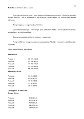 39
Trabalho de administração de custos




        Uma empresa industrial adota o custo departamental para rateio dos custos indiretos de fabricação
de seus produtos. Com as informações a seguir calcule o custo unitário e o total dos três produtos
fabricados:


        A empresa possui os seguintes departamentos:


        Departamento de serviços : administração geral , ambulatório médico , conservação e manutenção ,
almoxarifado e controle de qualidade;


        Departamentos produtivos: Corte, montagem e acabamento


        A empresa fabricou cinco produtos sendo que os produtos A,B,C,D e E passaram pelas três seções
produtivas


Custos diretos utilizados nos produtos:


Matéria-prima


Produto A                       R$ 100.000,00
Produto B                       R$ 180.000,00
Produto C                       R$ 130.000,00
Produto D                       R$ 120.000,00
Produto E                       R$ 220.000,00
Mão-de-obra direta


Produto A                       R$ 40.000,00
Produto B                       R$ 60.000,00
Produto C                       R$ 20.000,00
Produto D                       R$ 80.000,00
Produto E                       R$ 50.000,00


Gastos gerais de fabricação
Energia elétrica


Produto A                        R$ 25.000,00
Produto B                        R$ 15.000,00
Produto C                        R$ 10.000,00
Produto D                        R$ 12.000,00
Produto E                        R$ 11.000,00
 