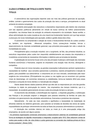 4
2-LEIA E ATRIBUA UM TITULO A ESTE TEXTO:
TITULO:


        A sobrevivência das organizações depende cada vez mais das práticas gerenciais de apuração,
análise, controle e gerenciamento dos custos de produção dos bens e serviços, principalmente no atual
ambiente de extrema competição.
        A constante preocupação dos executivos e empresários responsáveis pelo destino das empresas
com tais aspectos justifica-se plenamente em virtude da busca contínua de melhor posicionamento
competitivo, nas diversas fases da evolução do ambiente empresarial e da sociedade. Nesse sentido, a
eficaz administração dos custos reveste-se de uma importância fundamental, fazendo com que haja sempre
a preocupou de novas metodologias para apuração, análise e gestão dessa área critica.
        O pioneirismo na compreensão e adoção de novas e revolucionárias técnicas de custeio constitui-
se, também, em importante           diferencial competitivo. Como conseqüência imediata, tem-se o
desenvolvimento da chamada contabilidade gerencial, cuja primordial preocupação tem sido o estudo da
Contabilidade de custos.
        Principalmente após a revolução industrial, com o surgimento, de fato, das primeiras industrias, os
executivos responsáveis pelos custos tem respondido satisfatoriamente aos anseios dos empresários e
investidores concernentes às necessárias informações e relatórios para as tomadas de decisões.
        A globalização da economia trouxe como uma das principais mudanças a eliminação das chamadas
fronteiras econômicas e financeiras, exigindo do empresário uma atuação mais dinâmica, abrangente e
competitiva.
        Podendo atuar em novos mercados, as grandes corporações multinacionais sentiram rapidamente a
necessidade de modificar seus conceitos operacionais e produtivos, visando principalmente à redução de
gastos, para possibilitar sua sobrevivência e crescimento em um novo mercado, caracterizado pela maior
exigência dos consumidores. [Principalmente nos países ou nas regiões que se encontram com grandes
níveis de desemprego, em economias recessivas ou estabilizadas, tornou-se bastante difícil para essas
empresas a conquista de novos clientes e a manutenção dos antigos].
        Diante destes fatores citados podemos afirmar que eles são os responsáveis por uma das grandes
mudanças no objeto de preocupação da maioria           dos empresários dos tempos modernos, que é a
necessidade de excelente gerenciamento de seus custos de produção de bens ou serviços.
        O crescimento das atividades, a diversificação dos negócios , a dispersão geográfica, a sofisticação
das finanças e da produção exigiram a delegação para pessoas estranhas às famílias de parte dos
controles e do gerenciamento das atividades administrativas, financeiras e produtivas das empresas.
        Naturalmente , foi cada vez mais crescente e significativa a necessidade da implantação de
eficientes sistemas de relatórios gerenciais, para subsidiar as tomadas de decisões dos donos de capital,
impossibilitados de participar rotineiramente de todas as fases dos processos administrativos e produtivos.
        A introdução dos controles internos em todos os níveis já é uma preocupação antiga dos
empresários, de acordo com alguns autores:
“ As primeiras organizações comerciais americanas a desenvolverem sistemas de contabilidade gerencial
forma as tecelagens de algodão mecanizadas e integradas, surgidas após 1812. Elas utilizavam contas de
custos para avaliar a mão- de- obra direta e custos gerenciais na conversão das matérias-primas em fios e
tecidos acabados”. (Nosso Grifo)
 