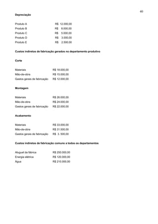 40
Depreciação


Produto A                      R$ 12.000,00
Produto B                      R$   8.000,00
Produto C                      R$   5.000,00
Produto D                      R$   3.000,00
Produto E                      R$   2.500,00


Custos indiretos de fabricação gerados no departamento produtivo


Corte


Materiais                     R$ 18.000,00
Mão-de-obra                   R$ 15.000,00
Gastos gerais de fabricação   R$ 12.000,00


Montagem


Materiais                     R$ 26.000,00
Mão-de-obra                   R$ 24.000,00
Gastos gerais de fabricação   R$ 22.000,00


Acabamento


Materiais                     R$ 33.000,00
Mão-de-obra                   R$ 31.500,00
Gastos gerais de fabricação   R$ 3. 500,00


Custos indiretos de fabricação comuns a todos os departamentos


Aluguel da fábrica            R$ 250.000,00
Energia elétrica              R$ 120.000,00
Água                          R$ 210.000,00
 