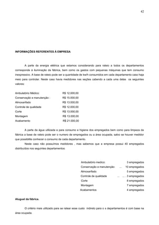 42




INFORMAÇÕES REFERENTES À EMPRESA




           A parte da energia elétrica que estamos considerando para rateio a todos os departamentos
corresponde à iluminação da fábrica, bem como os gastos com pequenas máquinas que tem consumo
inexpressivo. A base de rateio pode ser a quantidade de kw/h consumidos em cada departamento caso haja
meio para controlar. Neste caso havia medidores nas seções cabendo a cada uma delas os seguintes
valores:


Ambulatório Médico:                      R$ 12.000,00
Conservação e manutenção :               R$ 15.000,00
Almoxarifado                             R$ 13.000,00
Controle de qualidade                    R$ 12.000,00
Corte                                    R$ 13.000,00
Montagem                                 R$ 13.000,00
Acabamento                                R$ 21.000,00


           A parte da água utilizada e para consumo e higiene dos empregados bem como para limpeza da
fábrica a base de rateio pode ser o numero de empregados ou a área ocupada, salvo se houver medidor
que possibilite conhecer o consumo de cada departamento.
           Neste caso não possuímos medidores , mas sabemos que a empresa possui 40 empregados
distribuídos nos seguintes departamentos:




                                                         Ambulatório medico:                     3 empregados
                                                         Conservação e manutenção:      ...     10 empregados
                                                         Almoxarifado                            5 empregados
                                                         Controle de qualidade        ...     ... . 3 empregados
                                                         Corte                                   8 empregados
                                                         Montagem                                7 empregados
                                                         Acabamentos                             4 empregados


Aluguel da fábrica.


           O critério mais utilizado para se ratear esse custo indireto para o s departamentos é com base na
área ocupada.
 