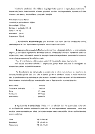 43
        Inicialmente calcula-se o valor médio do aluguel por metro quadrado e, depois, basta multiplicar o
referido valor médio pela quantidade de metro quadrados ocupada pelo departamento, achando-se o valor
do custo a ser rateado. A área total da industria é a seguinte:


Ambulatório médico: 40 m2
Conservação e manutenção: 300m2
Almoxarifado: 1000 m2
Controle de qualidade: 270 m2
Corte : 1.500 m2
Montagem: 1.000 m2
Acabamento: 500 m2


        - O departamento de administração geral devera ter seus custos rateados com base no numero
de empregados de cada departamento, igualmente distribuídos ao caso acima.


        - O departamento ambulatório Médico mantêm serviços à disposição de todos os empregados da
empresa, o rateio deste departamento deverá ser efetuado com base no numero de atendimento efetuados
no período ou ainda com base no numero de empregados de cada departamento neste caso utilizaremos o
numero de empregados que já nos foi informado.
        - Você devera relacionar então todos os custos indiretos alocados a este departamento:
        Você deverá considerar somente 37 empregados, porque foram excluídos os empregados da
administração geral e do Ambulatório Médico.


        - No departamento de manutenção e conservação o critério mais indicado e o das horas de
serviços prestados por ele para cada uma do demais que foi de 200 horas (exceto as horas trabalhadas
para os departamentos de administração geral e para o ambulatório medico e para o próprio departamento
de conservação e manutenção). As horas alocadas para os departamentos foram as seguintes:


Almoxarifado                                   20 horas
Controle de qualidade           ......         10 horas
Corte                                         170 horas
Montagem                                      130 horas
Acabamento                               .    140 horas




        O departamento de almoxarifado o rateio pode ser feito com base nas quantidades, ou no valor
ou no volume dos materiais transferidos para cada um dos departamentos beneficiados              pelos seus
serviços. Neste caso deveremos utilizar como base de rateio o valor das matérias primas requisitadas pelas
seções produtivas:


Corte                                        R$ 150.000,00
Montagem                                     R$ 40.000,00
Acabamento                                   R$ 20.000,00
 