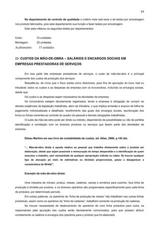 44

          No departamento de controle de qualidade o critério mais real seria o de testes por amostragem
nos produto fabricados, pois este departamento sua função e fazer testes por amostragem.
          Este setor efetuou os seguintes testes por departamentos:


Corte :             10 unidades
Montagem:           25 unidades
Acabamento:           15 unidades


23- CUSTOS DA MÃO-DE-OBRA – SALÁRIOS E ENCARGOS SOCIAIS EM
EMPRESAS PRESTADORAS DE SERVIÇOS


          Em boa parte das empresas prestadoras de serviços, o custo de mão-de-obra é o principal
componente dos custos da produção dos serviços.
          Ressalte-se, de início que o fisco aceita como dedutíveis, para fins de apuração do lucro real ou
tributável, todos os custos e as despesas da empresa com os funcionários, incluindo os encargos sociais,
desde que:
          Os custos e as despesas sejam necessários às atividades da empresa;
          Os funcionários estejam devidamente registrados, tendo a empresa à obrigação de cumprir as
demais exigências da legislação trabalhista, alem da tributária, o que implica emissão e arquivo da folha de
pagamento individualizada e detalhada, recolhimento das guias dos encargos sociais, escrituração dos
livros ou fichas inerentes ao controle do quadro do pessoal e demais obrigações trabalhistas.
          O custo da mão-de-obra pode ser direto ou indireto, dependendo da possibilidade ou não de perfeita
identificação e correlação com os diversos produtos ou serviços que fazem parte das atividades da
empresa.


          Eliseu Martins em seu livro de contabilidade de custos, ed. Atlas, 2000, p.143 diz:


          “... Mão-de-obra direta é aquela relativa ao pessoal que trabalha diretamente sobre o produto em
          elaboração, desde que sejam possíveis a mensuração do tempo despendido e a identificação de quem
          executou o trabalho, sem necessidade de qualquer apropriação indireta ou rateio. Se houver qualquer
          tipo de alocação pó meio de estimativas ou divisões proporcionais, passa a desaparecer a
          característica de direta”.


          Exemplo de mão-de-obra direta:


          Uma industria de móveis, produz, mesas, cadeiras, camas e armários para cozinha. Sua linha de
produção é dividida por produto, e os diversos operários são programados especificamente para cada linha
de produtos, por determinado período.
          Em outras palavras, os operários da “linha de produção de mesas” não trabalham nas outras linhas
produtivas, assim como os operários da “linha de cadeiras”, trabalham somente na produção de cadeiras.
          Se houver necessidade de deslocamento de operários de uma linha produtiva para outra, os
responsáveis pela apuração dos custos serão devidamente comunicados, para que possam atribuir
corretamente os salários e encargos dos operários para o produto que foi elaborado.
 