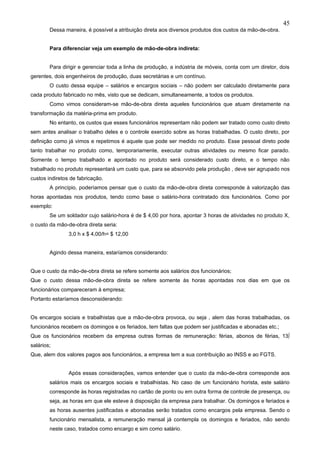 45
        Dessa maneira, é possível a atribuição direta aos diversos produtos dos custos da mão-de-obra.


        Para diferenciar veja um exemplo de mão-de-obra indireta:


        Para dirigir e gerenciar toda a linha de produção, a indústria de móveis, conta com um diretor, dois
gerentes, dois engenheiros de produção, duas secretárias e um contínuo.
        O custo dessa equipe – salários e encargos sociais – não podem ser calculado diretamente para
cada produto fabricado no mês, visto que se dedicam, simultaneamente, a todos os produtos.
        Como vimos consideram-se mão-de-obra direta aqueles funcionários que atuam diretamente na
transformação da matéria-prima em produto.
        No entanto, os custos que esses funcionários representam não podem ser tratado como custo direto
sem antes analisar o trabalho deles e o controle exercido sobre as horas trabalhadas. O custo direto, por
definição como já vimos e repetimos é aquele que pode ser medido no produto. Esse pessoal direto pode
tanto trabalhar no produto como, temporariamente, executar outras atividades ou mesmo ficar parado.
Somente o tempo trabalhado e apontado no produto será considerado custo direto, e o tempo não
trabalhado no produto representará um custo que, para se absorvido pela produção , deve ser agrupado nos
custos indiretos de fabricação.
        A princípio, poderíamos pensar que o custo da mão-de-obra direta corresponde à valorização das
horas apontadas nos produtos, tendo como base o salário-hora contratado dos funcionários. Como por
exemplo:
        Se um soldador cujo salário-hora é de $ 4,00 por hora, apontar 3 horas de atividades no produto X,
o custo da mão-de-obra direta seria:
                3,0 h x $ 4,00/h= $ 12,00


        Agindo dessa maneira, estaríamos considerando:


Que o custo da mão-de-obra direta se refere somente aos salários dos funcionários;
Que o custo dessa mão-de-obra direta se refere somente às horas apontadas nos dias em que os
funcionários compareceram à empresa;
Portanto estaríamos desconsiderando:


Os encargos sociais e trabalhistas que a mão-de-obra provoca, ou seja , alem das horas trabalhadas, os
funcionários recebem os domingos e os feriados, tem faltas que podem ser justificadas e abonadas etc.;
Que os funcionários recebem da empresa outras formas de remuneração: férias, abonos de férias, 13º
salários;
Que, alem dos valores pagos aos funcionários, a empresa tem a sua contribuição ao INSS e ao FGTS.


                Após essas considerações, vamos entender que o custo da mão-de-obra corresponde aos
        salários mais os encargos sociais e trabalhistas. No caso de um funcionário horista, este salário
        corresponde às horas registradas no cartão de ponto ou em outra forma de controle de presença, ou
        seja, as horas em que ele esteve à disposição da empresa para trabalhar. Os domingos e feriados e
        as horas ausentes justificadas e abonadas serão tratados como encargos pela empresa. Sendo o
        funcionário mensalista, a remuneração mensal já contempla os domingos e feriados, não sendo
        neste caso, tratados como encargo e sim como salário.
 
