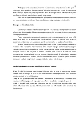 46
        Ainda para ser considerado custo direto, deve-se medir o tempo de mão-de-obra gasto
no produto, isto é, aponta-lo. Somente o tempo apontado no produto será o custo da mão-de-obra
direta. O tempo improdutivo por qualquer motivo (falha de energia elétrica, falta de matéria-prima
etc). Será considerado custo indireto e rateado aos produtos.
        Se a mão-de-obra direta não efetuar o apontamento das horas trabalhadas nos produtos,
seu custo deixa de ser considerado direto, e será alocado aos produtos por meio de rateio.


Encargos sociais e trabalhistas


        Os encargos sociais e trabalhistas correspondem aos gastos que a empresa tem para com
o funcionário alem do salário. São as conquistas contidas em lei, acordos sindicais ou negociações
com a própria empresa.
        Alguns encargos têm a sua ocorrência concentrada em certas épocas do ano, como o 13º
salário e as férias, ou se acumulam em certas ocasiões, como é o caso da multa do FGTS
ocasionada por dispensas sem justa causa, quando ocorrem cortes no quadro de funcionários.
        A seguir apresentaremos duas tabelas de encargos sociais. Uma aplicável aos salários do
horistas e outra, aos salários dos mensalistas. Nelas constam encargos resultantes de negociações
coletivas com sindicatos de classes ou mesmo com a empresa. Nestas tabelas apresentamos os
encargos básicos e na seqüência os critérios utilizados para o calculo de cada um deles.
Lembramos que para a aplicação em uma empresa, há a necessidade de adequação à legislação
trabalhista, previdenciária e tributaria, pois o que este trabalho procura é oferecer apenas um roteiro
básico para o calculo dos principais encargos incidentes sobre a mão-de-obra.




Nestas tabelas os encargos são agrupados da seguinte maneira:


Grupo A: são contribuições fixas mensais incidentes sobre a folha de pagamentos. Incidem
também sobre os encargos do grupo b, pois estes integram a folha de pagamento. Essa incidência
esta demonstrada na linha 18 da tabela.
Grupo B: são aqueles encargos que integram a remuneração da mão-de-obra e, portanto, estão
incluídos na folha de pagamento e que, por isso, sofrem a taxação dos encargos do grupo a.
Grupo C: formado pelas obrigações trabalhistas que não incidem sobre outros encargos, nem
sofrem influências deles, ou seja, não influenciam nem são influenciados pelos encargos dos
demais grupos.
 