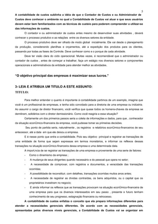 5
A contabilidade de custos sublinha a idéia de que o Contador de Custos e ou Administrador de
Custos deve conhecer o ambiente no qual a Contabilidade de Custos vai atuar e que seus usuários
devem estar bem familiarizados com as técnicas de custeio para poderem compreender a utilizar-se
das informações de custos.
       O contador e ou administrador de custos antes mesmo de desenvolver suas atividades , deverá
conhecer o processo produtivo e as relações entre os diversos setores da entidade.
       O processo produtivo deve ser olhado de modo global inicialmente. Ele vai desde o planejamento
da produção, considerando planilhas e orçamentos, até a expedição dos produtos para os clientes,
passando por todas as fases de Controle. Deve conhecer como e o porque de cada atividade.
       Deve ter visão clara do ciclo operacional. Muitas vezes, é recomendável que o administrador ou
contador de custos , antes de começar a trabalhar, faça um estágio nos diversos setores e componentes
operacionais e administrativos da entidade para atender melhor as atividades.


“O objetivo principal das empresas é maximizar seus lucros.”


3- LEIA E ATRIBUA UM TITULO A ESTE ASSUNTO:
TITULO:

       Para melhor entender o quanto é importante à contabilidade partimos de um exemplo, imagine que
você é um profissional de empresas, e tenha sido convidado para a diretoria de uma empresa ou indústria.
Ao assumir o cargo de diretor financeiro, você verifica que quase todos os homens-chaves da empresa se
demitiram, solidários com o diretor demissionário. Como você reagiria a essa situação?
       Certamente um dos primeiros passos seria a coleta de informações e dados, para que , conhecedor
da situação econômico-financeira da empresa, você pudesse tomar as primeiras decisões.
           Seu ponto de partida seria, naturalmente , os registros e relatórios econômico-financeiros de seu
antecessor, até a data em que ele deixou a empresa.
       E é nesse ponto que entra a contabilidade. Pois seu objetivo principal e registrar as transações de
uma entidade de forma que sejam expressas em termos monetários, e informar os reflexos dessas
transações na situação econômico-financeira dessa empresa e uma determinada data.
       A importância de se registrar as transações de uma empresa e proveniente de uma serie de fatores:
       -      Como o dinamismo da empresa ;
       -      A mudança de seus dirigentes quando necessário e do pessoal que opera no setor;
       -       A necessidade de comprovar, com registros e documentos, a veracidade das transações
              ocorridas;
       -      A possibilidade de reconstituir, com detalhes, transações ocorridas muitos anos antes;
       -       A necessidade de registrar as dívidas contraídas, os bens adquiridos, ou o capital que os
              proprietários investiram no negocio;
       -      E ainda informar os reflexos que as transações provocam na situação econômico-financeira de
              uma empresa para que os diversos interessados em seu passo , presente e futuro tenham
              conhecimento de seu progresso, estagnação financeira ou retrocesso.
       A contabilidade de custos enfatiza o conceito que ela prepara informações diferentes para
atender a necessidades gerenciais diferentes. De acordo com as necessidades gerenciais,
apresentadas pelos diversos níveis gerenciais, a Contabilidade de Custos vai se organizar em
 
