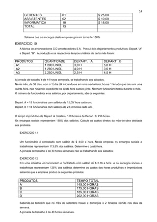 53
       GERENTES                        01                            $ 25,00
       ASSISTENTES                     02                            $ 10,00
       INFORMÁTICA                     10                            $ 18,00
       TOTAL                           13


       Sabe-se que os encargos desta empresa gira em torno de 156%.

EXERCÍCIO 10
   A fábrica de amortecedores C.D amortecedores S.A. Possui dois departamentos produtivos: Depart. “A”
   e Depart. “B”. A produção e os respectivos tempos unitários de certo mês foram:


PRODUTOS                QUANTIDADE               DEPART. A                 DEPART. B
A1                      1.200 UNID.              3,0 H                     5,0 H
A2                      1.280 UNID.              4,0 H                     3,0 H
A3                      2.250 UNID.              2,5 H                     4,5 H

A jornada de trabalho é de 44 horas semanais, se trabalhando aos sábados.
Neste mês, de 30 dias, com o 1º dia útil iniciando-se em uma sexta-feira, houve 1 feriado que caiu em uma
quinta-feira, não havendo expediente na sexta-feira subseqüente. Nenhum funcionário faltou durante o mês.
O número de funcionários e os salários, por departamento, são os seguintes:


Depart. A = 15 funcionários com salários de 15,00/ hora cada um;
Depart. B = 18 funcionários com salários de 23,00 horas cada um.


O tempo improdutivo de Depart. A ,totalizou 150 horas e de Depart. B, 256 horas.
Os encargos sociais representam 180% dos salários. Calcule os custos diretos da mão-de-obra debitada
aos produtos.

   EXERCÍCIO 11


   Um funcionário é contratado com salário de $ 4,00 a hora. Nesta empresa os encargos sociais e
   trabalhistas representam 113,5% dos salários. Determine o custo/hora.
   A jornada de trabalho e de 40 horas semanais não se trabalhando aos sábados.

   EXERCÍCIO 12
   Em uma indústria um funcionário é contratado com salário de $ 6.76 a hora e os encargos sociais e
   trabalhistas representam 125% dos salários determine os custos das horas produtivas e improdutivas
   sabendo que a empresa produz os seguintes produtos:


   PRODUTOS                                        TEMPO TOTAL
   A                                               145,00 HORAS
   B                                               175,00 HORAS
   C                                               185,00 HORAS
   D                                               202,00 HORAS

   Sabendo-se também que no mês de setembro houve e domingos e 2 feriados caindo nos dias da
   semana.
   A jornada de trabalho é de 40 horas semanais.
 
