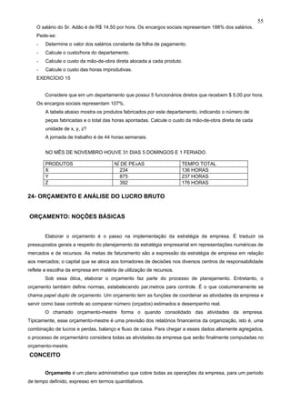 55
   O salário do Sr. Adão é de R$ 14,50 por hora. Os encargos sociais representam 188% dos salários.
   Pede-se:
   -   Determine o valor dos salários constante da folha de pagamento.
   -   Calcule o custo/hora do departamento.
   -   Calcule o custo da mão-de-obra direta alocada a cada produto.
   -   Calcule o custo das horas improdutivas.
   EXERCÍCIO 15


       Considere que em um departamento que possui 5 funcionários diretos que recebem $ 5,00 por hora.
   Os encargos sociais representam 107%.
       A tabela abaixo mostra os produtos fabricados por este departamento, indicando o número de
       peças fabricadas e o total das horas apontadas. Calcule o custo da mão-de-obra direta de cada
       unidade de x, y, z?
       A jornada de trabalho é de 44 horas semanais.


       NO MÊS DE NOVEMBRO HOUVE 31 DIAS 5 DOMINGOS E 1 FERIADO.

       PRODUTOS                        Nº DE PEÇAS                   TEMPO TOTAL
       X                                 234                         136 HORAS
       Y                                 875                         237 HORAS
       Z                                 392                         176 HORAS

24- ORÇAMENTO E ANÁLISE DO LUCRO BRUTO


ORÇAMENTO: NOÇÕES BÁSICAS


       Elaborar o orçamento é o passo na implementação da estratégia da empresa. É traduzir os
pressupostos gerais a respeito do planejamento da estratégia empresarial em representações numéricas de
mercados e de recursos. As metas de faturamento são a expressão da estratégia de empresa em relação
aos mercados; o capital que se aloca aos tomadores de decisões nos diversos centros de responsabilidade
reflete a escolha da empresa em matéria de utilização de recursos.
       Sob essa ótica, elaborar o orçamento faz parte do processo de planejamento. Entretanto, o
orçamento também define normas, estabelecendo parâmetros para controle. É o que costumeiramente se
chama papel duplo de orçamento. Um orçamento tem as funções de coordenar as atividades da empresa e
servir como base controle ao comparar número (orçados) estimados e desempenho real.
       O chamado orçamento-mestre forma o quando consolidado das atividades da empresa.
Tipicamente, esse orçamento-mestre é uma previsão dos relatórios financeiros da organização, isto é, uma
combinação de lucros e perdas, balanço e fluxo de caixa. Para chegar a esses dados altamente agregados,
o processo de orçamentário considera todas as atividades da empresa que serão finalmente computadas no
orçamento-mestre.
CONCEITO


       Orçamento é um plano administrativo que cobre todas as operações da empresa, para um período
de tempo definido, expresso em termos quantitativos.
 