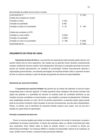 59

Demonstração da análise do lucro bruto s/ vendas
Lucro bruto em x1                                                                               $ 1.200
Análise das variações em vendas:
Variação no preço                                                       $ (80)
Variação na quantidade                                                  $ 500
Variação no preço e na quantidade                                       $ 20                    $   400


Análise das variações no CPV:
Variação no custo unitário                                              $ (320)
Variação na quantidade                                                  $ (200)
Variação no custo e na quantidade                                       $ (80)                  $ (600)
Lucro bruto em x2                                                                               $ 1.000




ORÇAMENTO DE ITENS DE LINHA


        Orçamento de itens de linha é o que permite aos responsáveis pelas decisões gastar apenas uma
quantia máxima fixa em itens específicos. Isso impede que os gerentes tomem decisões excessivamente
ousadas, substituindo insumos orçados. Essa salvaguarda é útil porque a composição aprovada de insumos
precisa ser mantida rigorosamente, por questões de coordenação. Embora freqüentemente atribuído a
organizações governamentais, uma elevada percentagem de empresas também utiliza o orçamento de itens
de linha no intuito de restringir o poder de decisão dos gerentes de centros de responsabilidade.




Orçamento por exercícios limitados


        O orçamento por exercício limitado não permite que as verbas não utilizadas no exercício sejam
transportadas para o exercício seguinte. O modelo apresenta várias vantagens. Ele permite controles mais
rígidos dos gerentes e a quantidade de recursos na empresa pode ser controlada facilmente, já que
inexistem recursos camuflados ou economizados, o que simplifica o processo de planejamento. Entretanto,
essa simplificação acarreta um custo. No fim do período orçamentário, os gerentes podem passar grande
parte de seu tempo inventando meios de gastar os recursos remanescentes, que são assim desperdiçados.
Parece, no entanto, que os benefícios do orçamento limitado superam seus custos, uma vez que ele é
adotado em quase todas as organizações.


Previsão e orçamento de base zero


    Prever os recursos exigidos para atingir as metas de produção e de vendas é crucial para o sucesso e
credibilidade do processo orçamentário. A maioria das empresas utiliza um método incremental para obter
seus orçamentos. Esse método utiliza os dados do período anterior e os aumenta ou diminui por
determinada percentagem. As mudanças refletem a variação de produtividade. Apesar de as mudanças, às
vezes, também serem revistas, o orçamento-base permanece inalterado.
 
