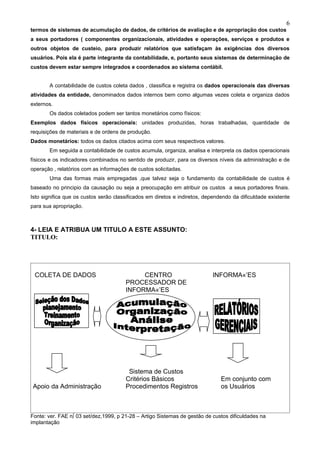 6
termos de sistemas de acumulação de dados, de critérios de avaliação e de apropriação dos custos
a seus portadores ( componentes organizacionais, atividades e operações, serviços e produtos e
outros objetos de custeio, para produzir relatórios que satisfaçam às exigências dos diversos
usuários. Pois ela é parte integrante da contabilidade, e, portanto seus sistemas de determinação de
custos devem estar sempre integrados e coordenados ao sistema contábil.


       A contabilidade de custos coleta dados , classifica e registra os dados operacionais das diversas
atividades da entidade, denominados dados internos bem como algumas vezes coleta e organiza dados
externos.
       Os dados coletados podem ser tantos monetários como físicos:
Exemplos dados físicos operacionais: unidades produzidas, horas trabalhadas, quantidade de
requisições de materiais e de ordens de produção.
Dados monetários: todos os dados citados acima com seus respectivos valores.
       Em seguida a contabilidade de custos acumula, organiza, analisa e interpreta os dados operacionais
físicos e os indicadores combinados no sentido de produzir, para os diversos níveis da administração e de
operação , relatórios com as informações de custos solicitadas.
       Uma das formas mais empregadas ,que talvez seja o fundamento da contabilidade de custos é
baseado no principio da causação ou seja a preocupação em atribuir os custos a seus portadores finais.
Isto significa que os custos serão classificados em diretos e indiretos, dependendo da dificuldade existente
para sua apropriação.



4- LEIA E ATRIBUA UM TITULO A ESTE ASSUNTO:
TITULO:




 COLETA DE DADOS                            CENTRO                         INFORMAÇÕES
                                       PROCESSADOR DE
                                       INFORMAÇÕES




                                        Sistema de Custos
                                       Critérios Básicos                       Em conjunto com
 Apoio da Administração                Procedimentos Registros                 os Usuários



Fonte: ver. FAE nº 03 set/dez,1999, p 21-28 – Artigo Sistemas de gestão de custos dificuldades na
implantação
 