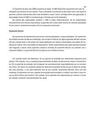 60
    O orçamento de base zero (OBZ) questiona as bases. O OBZ desenvolve orçamentos sem usar as
indicações dos números do ano anterior. Toda -a atividade é constituída do zero (base zero). Isso ajuda os
gerentes a pensar criativamente sobre suas atividades e, assim, reduz-ir as folgas dentro da organização. A
desvantagem óbvia do OBZ é o processo longo e intricado que se faz necessário.
    Na maioria das organizações, portanto, o OBZ é usado infreqüentemente. Se for implementado
freqüentemente como técnica orçamentária, os gerentes irão muitas vezes recorrer às mesmas explicações
do ano anterior, tacitamente tomando o 0hz em orçamento incremental.


Orçamento flexível


    Os orçamentos de planejamento comunicam volumes planejados e preços planejados. Os orçamentos
de controle precisam de alguma modificação. Isso se deve ao fato de que alguns gerentes não têm volumes
sob seu controle direto e não podem ser responsabilizados por desvios orçamentários que advêm de mu-
danças de volume. Para uma análise de desempenho, verbas orçamentárias para esses gerentes precisam
vaiar segundo o volume. Esse orçamento variável é chamado de orçamento flexível, em contraste com o
orçamento estático. O orçamento flexível é função de uma medida de volume.




    Um exemplo ilustra isso facilmente. Se um gerente de produção tem determinado orçamento para
produzir 100 unidades, mas o marketing (responsável pelo resultado de faturamento) requer o fornecimento
de 120, os gerentes de produção não conseguem ser automaticamente responsabilizados por um aumento
dos custos. Um desvio do orçamento poderia ser atribuível unicamente ao fato de que os dados de vendas
são mais elevados, o que está totalmente fora de seu controle. Orçamentos flexíveis lidam com tais
mudanças. O orçamento com que o gerente de produção será comprado é o variado, que indica o custo em
que se deve incorrer para fornecer 120 unidades. Se os gerentes são responsáveis por volumes e custos
por unidade, entretanto, essa flexibilidade não, ajuda.
 