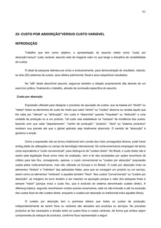 61




25- CUSTO POR ABSORÇÃO"VERSUS CUSTO VARIÁVEL

INTRODUÇÃO

        Trabalho que tem como objetivo, a apresentação do assunto citado como "custo por
absorção”versus" custo variável, assunto este de inegável valor no que tange a disciplina de contabilidade
de custos.


        O ideal da pesquisa delineou-se única e exclusivamente, para demonstração do resultado, citando-
se dois (02) sistemas de custos, seus efeitos patrimonial, fiscal e seus respectivos resultados.


        No "afã" deste descritível assunto, segue-se também a relação propriamente dita através de um
exercício prático, finalizando o trabalho, através de conclusão específica do assunto.


 Custo por absorção


        Expressão utilizada para designar o processo de apuração de custos, que se baseia em "dividir" ou
"ratear" todos os elementos do custo de modo que cada "centro" ou "núcleo" absorva ou receba aquilo que
lhe cabe por "cálculo" ou "atribuição". Um custo é "absorvido" quando "imputado" ou "atribuído" a uma
unidade de produção ou a um produto. Tal custo visa estabelecer os "campos" de incidência dos custos,
fazendo com que cada "departamento", "centro de produção", "produto", "obra" ou "sistema produtivo"
recebam sua parcela até que o global aplicado seja totalmente absorvido. O sentido de "absorção" é
genérico e amplo.


        Como a expressão não se tornou tradicional nem consta dos mais consagrados léxicos, pode haver
ambigüidade de utilizações no campo da tecnologia internacional. Os norte-americanos empregam tal termo
como equivalente a "custo convencional", para distingui-lo de "custeio direto". No Brasil, o custo direto não é
aceito pela legislação fiscal como meio de avaliação, nem a lei das sociedades por ações reconhece tal
critério para tais fins, consagrando, apenas, o custo convencional ou "custeio por absorção" (expressão
usada pelos norte-americanos, mas não utilizada na Europa e no Brasil). O custo por absorção inclui os
elementos "diretos" e "indiretos" das aplicações feitas, para que se consigam um produto ou um serviço,
assim como os elementos "variáveis" e aqueles também "fixos". Nos custos "convencionais" ou "custeio por
absorção", as margens do lucro tendem a ser maiores na apuração porque o valor dos estoques finais é
sempre "maior" (porque inclui o custo fixo, que é excluído do sistema denominado custeio direto). A
diferença básica, segundo reconhecem muitos autores americanos, está na não-inclusão e até na exclusão
dos custos fixos do dito custeio direto, enquanto o custeio por absorção ou tradicional inclui aqueles (fixos).


        O custeio por absorção tem a premissa básica que todos os custos de produção,
independentemente de serem fixos ou variáveis são alocados aos produtos ou serviços. No processo
produtivo se faz necessário a divisão entre os custos fixos e custos variáveis, de forma que ambos sejam
componentes do estoque de produtos, conforme fluxo representado a seguir:
 