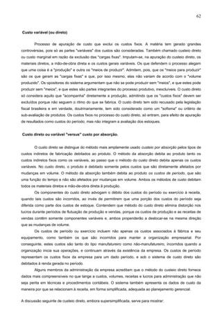 62


Custo variável (ou direto)


       Processo de apuração de custo que exclui os custos fixos. A matéria tem gerado grandes
controvérsias, pois só as partes "variáveis" dos custos são consideradas. Também chamado custeio direto
ou custo marginal em razão da exclusão das "cargas fixas". Imputam-se, na apuração do custeio direto, os
materiais diretos, a mão-de-obra direta e os custos gerais variáveis. Os que defendem o processo alegam
que uma coisa é a "produção" e outra os "meios de produzir". Admitem, pois, que os "meios para produzir"
são os que geram as "cargas fixas" e que, por isso mesmo, elas não variam de acordo com o "volume
produzido". Os opositores do sistema argumentam que não se pode produzir sem "meios", e que estes pode
produzir sem "meios", e que estes são partes integrantes do processo produtivo, inexcluíveis. O custo direto
só considera aquilo que "acompanha" diretamente a produção, admitindo que os "custos fixos" devem ser
excluídos porque não seguem o ritmo do que se fabrica. O custo direto tem sido recusado pela legislação
fiscal brasileira e em verdade, doutrinariamente, tem sido considerado como um "sofisma" ou critério de
sub-avaliação de produtos. Os custos fixos no processo do custo direto, só entram, para efeito de apuração
de resultados como custos do período, mas não integram a avaliação dos estoques.


Custo direto ou variável "versus" custo por absorção.


       O custo direto se distingue do método mais amplamente usado custeio por absorção pelos tipos de
custos indiretos de fabricação debitados ao produto. O método da absorção debita ao produto tanto os
custos indiretos fixos como os variáveis, ao passo que o método do custo direto debita apenas os custos
variáveis. No custo direto, o produto é debitado somente pelos custos que são diretamente afetados por
mudanças em volume. O método da absorção também debita ao produto os custos de período, que são
uma função do tempo e não são afetados por mudanças em volume. Ambos os métodos de custo debitam
todos os materiais diretos e mão-de-obra direta ã produção.
       Os componentes do custo direto advogam o débito dos custos do período ou exercício à receita,
quando tais custos são incorridos, ao invés de permitirem que uma porção dos custos do período seja
diferida como parte dos custos de estoque. Contendem que método do custo direto elimina distorção nos
lucros durante períodos de flutuação de produção e vendas, porque os custos de produção e as receitas de
vendas contêm somente componentes variáveis e, ambos propenderão a deslocar-se na mesma direção
que as mudanças de volume.
       Os custos de período ou exercício incluem não apenas os custos associados à fábrica e seu
equipamento, como também os que são incorridos para manter a organização empresarial. Por
conseguinte, estes custos são tanto do tipo manufatureiro como não-manufatureiro, incorridos quando a
organização inicia sua operações, e continuam através da existência da empresa. Os custos de período
representam os custos fixos da empresa para um dado período, e sob o sistema de custo direto são
debitados à renda gerada no período.
       Alguns membros da administração da empresa acreditam que o método do custeio direto fornece
dados mais compreensíveis no que tange a custos, volumes, receitas e lucros para administração que não
seja perita em técnicas e procedimentos contábeis. O sistema também apresenta os dados de custo da
maneira por que se relacionam à receita, em forma simplificada, adequada ao planejamento gerencial.


A discussão seguinte de custeio direto, embora supersimplificada, serve para mostrar:
 